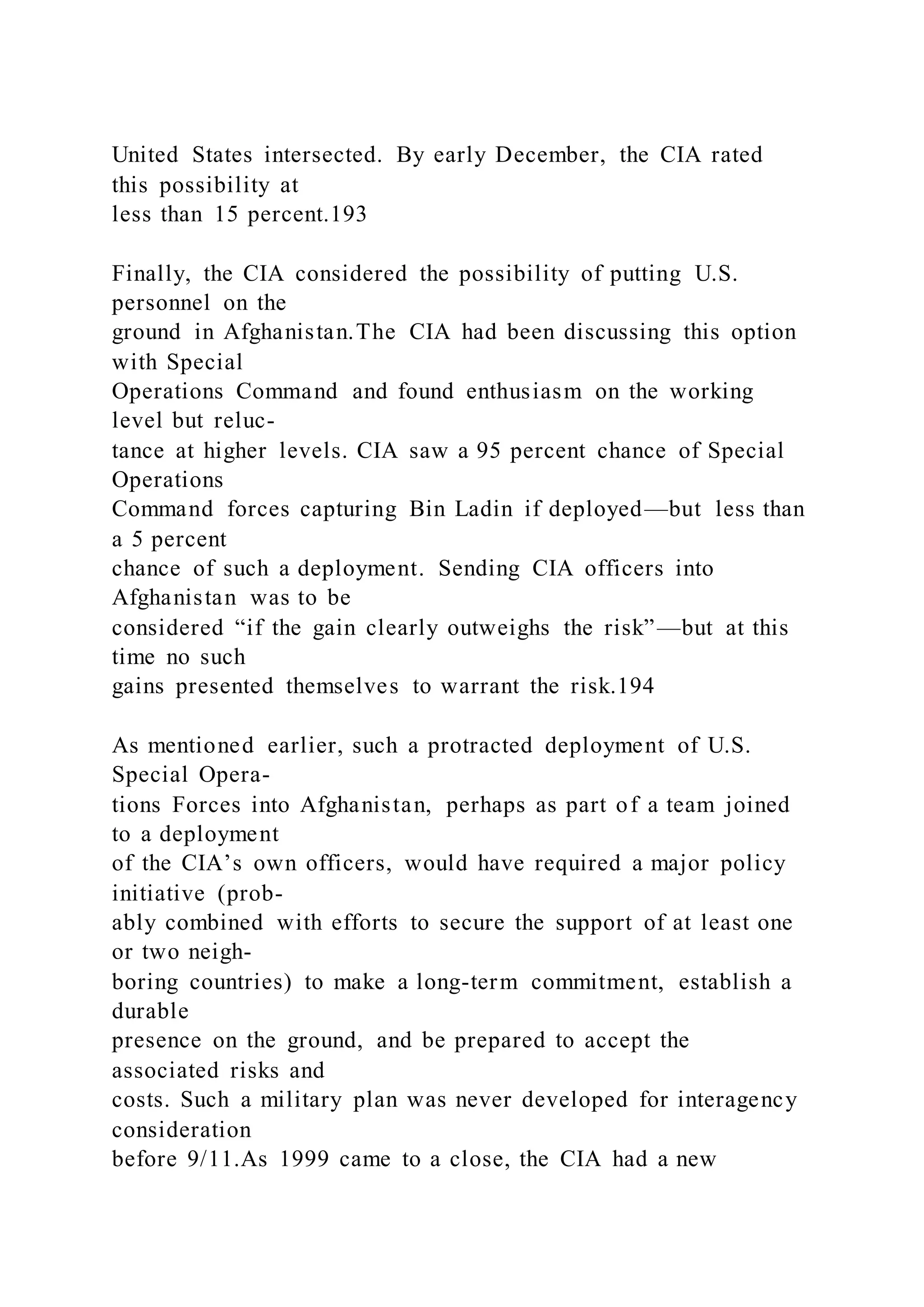 United States intersected. By early December, the CIA rated
this possibility at
less than 15 percent.193
Finally, the CIA considered the possibility of putting U.S.
personnel on the
ground in Afghanistan.The CIA had been discussing this option
with Special
Operations Command and found enthusiasm on the working
level but reluc-
tance at higher levels. CIA saw a 95 percent chance of Special
Operations
Command forces capturing Bin Ladin if deployed—but less than
a 5 percent
chance of such a deployment. Sending CIA officers into
Afghanistan was to be
considered “if the gain clearly outweighs the risk”—but at this
time no such
gains presented themselves to warrant the risk.194
As mentioned earlier, such a protracted deployment of U.S.
Special Opera-
tions Forces into Afghanistan, perhaps as part of a team joined
to a deployment
of the CIA’s own officers, would have required a major policy
initiative (prob-
ably combined with efforts to secure the support of at least one
or two neigh-
boring countries) to make a long-term commitment, establish a
durable
presence on the ground, and be prepared to accept the
associated risks and
costs. Such a military plan was never developed for interagency
consideration
before 9/11.As 1999 came to a close, the CIA had a new
 