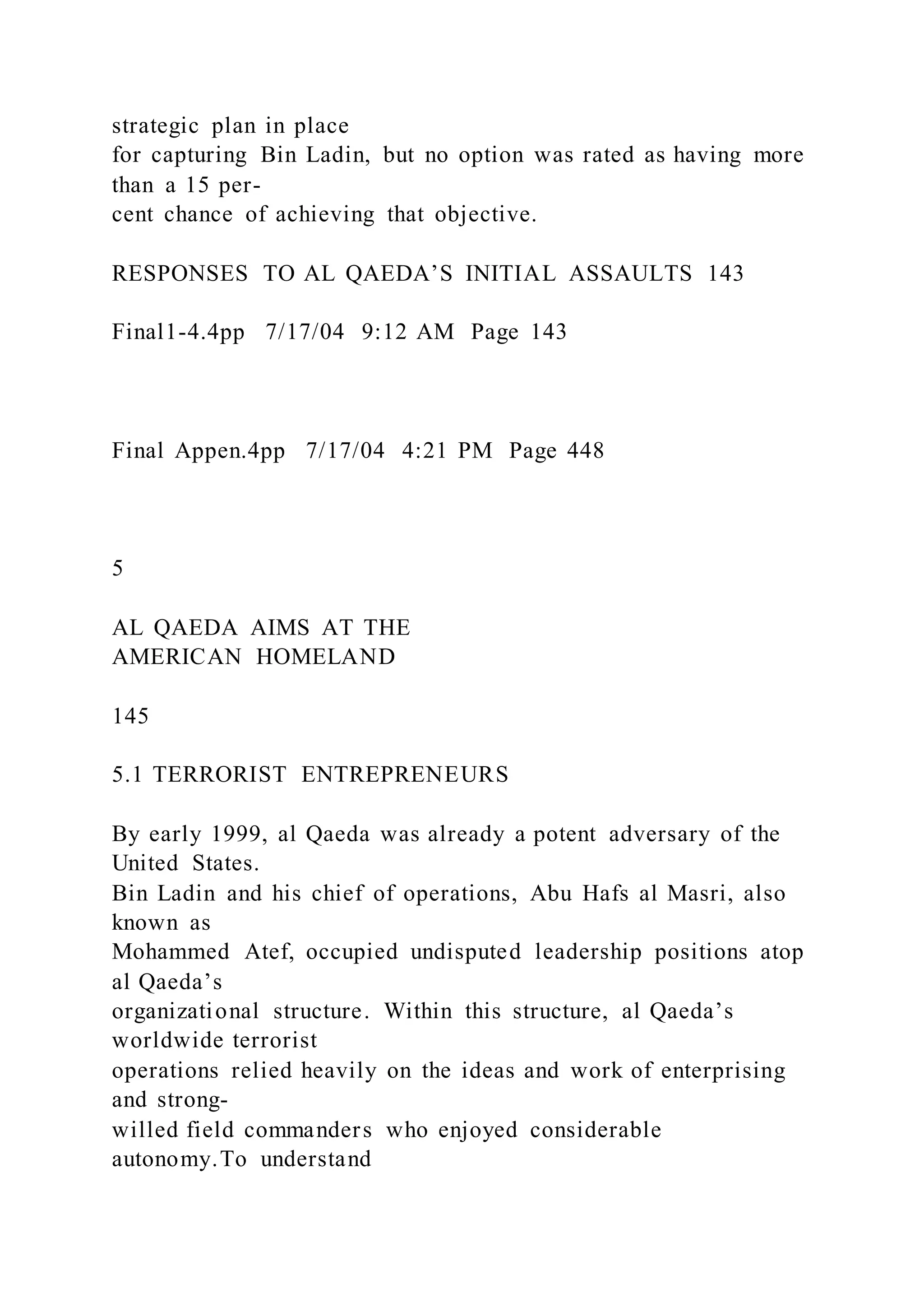 strategic plan in place
for capturing Bin Ladin, but no option was rated as having more
than a 15 per-
cent chance of achieving that objective.
RESPONSES TO AL QAEDA’S INITIAL ASSAULTS 143
Final1-4.4pp 7/17/04 9:12 AM Page 143
Final Appen.4pp 7/17/04 4:21 PM Page 448
5
AL QAEDA AIMS AT THE
AMERICAN HOMELAND
145
5.1 TERRORIST ENTREPRENEURS
By early 1999, al Qaeda was already a potent adversary of the
United States.
Bin Ladin and his chief of operations, Abu Hafs al Masri, also
known as
Mohammed Atef, occupied undisputed leadership positions atop
al Qaeda’s
organizational structure. Within this structure, al Qaeda’s
worldwide terrorist
operations relied heavily on the ideas and work of enterprising
and strong-
willed field commanders who enjoyed considerable
autonomy.To understand
 