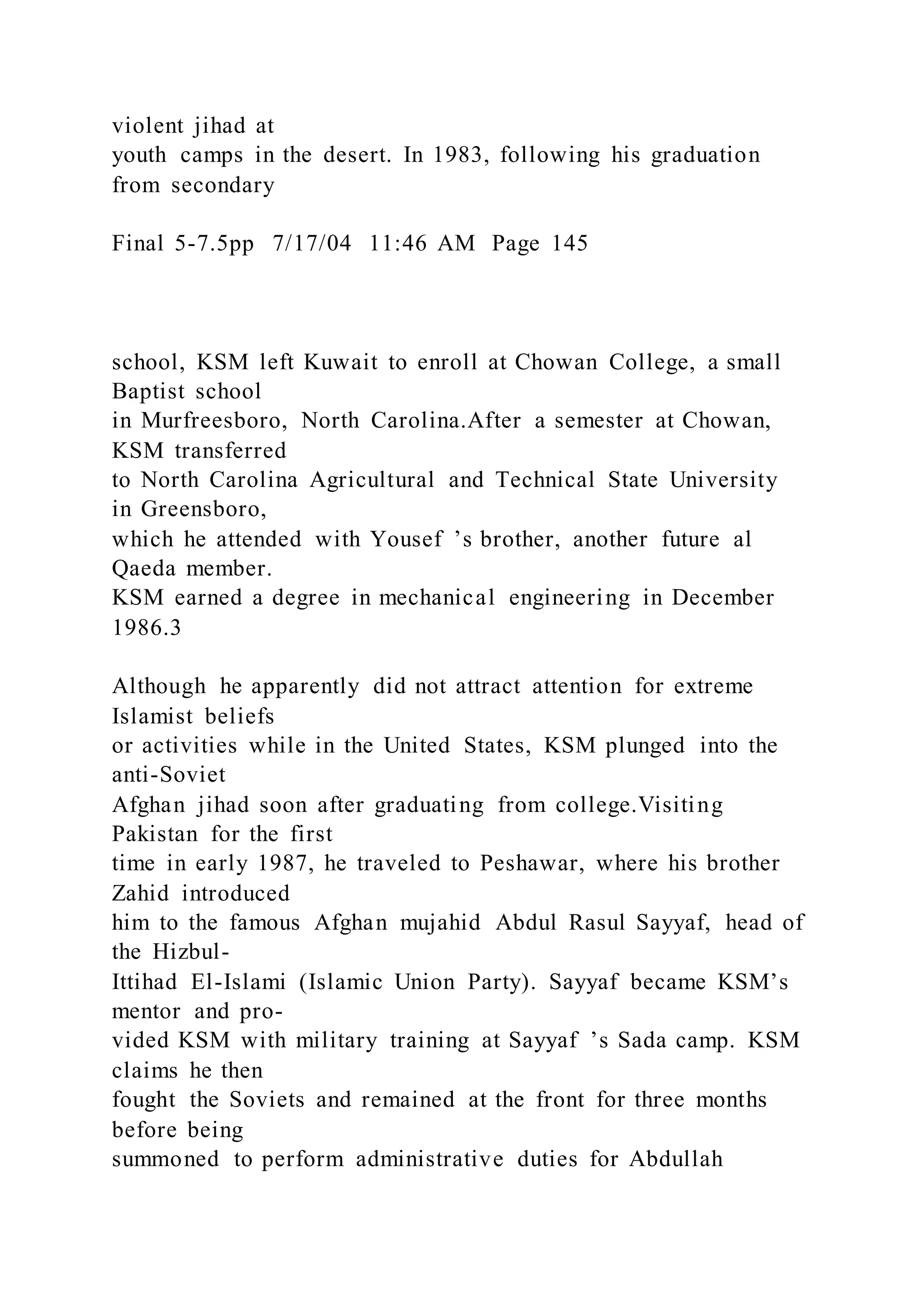 violent jihad at
youth camps in the desert. In 1983, following his graduation
from secondary
Final 5-7.5pp 7/17/04 11:46 AM Page 145
school, KSM left Kuwait to enroll at Chowan College, a small
Baptist school
in Murfreesboro, North Carolina.After a semester at Chowan,
KSM transferred
to North Carolina Agricultural and Technical State University
in Greensboro,
which he attended with Yousef ’s brother, another future al
Qaeda member.
KSM earned a degree in mechanical engineering in December
1986.3
Although he apparently did not attract attention for extreme
Islamist beliefs
or activities while in the United States, KSM plunged into the
anti-Soviet
Afghan jihad soon after graduating from college.Visiting
Pakistan for the first
time in early 1987, he traveled to Peshawar, where his brother
Zahid introduced
him to the famous Afghan mujahid Abdul Rasul Sayyaf, head of
the Hizbul-
Ittihad El-Islami (Islamic Union Party). Sayyaf became KSM’s
mentor and pro-
vided KSM with military training at Sayyaf ’s Sada camp. KSM
claims he then
fought the Soviets and remained at the front for three months
before being
summoned to perform administrative duties for Abdullah
 