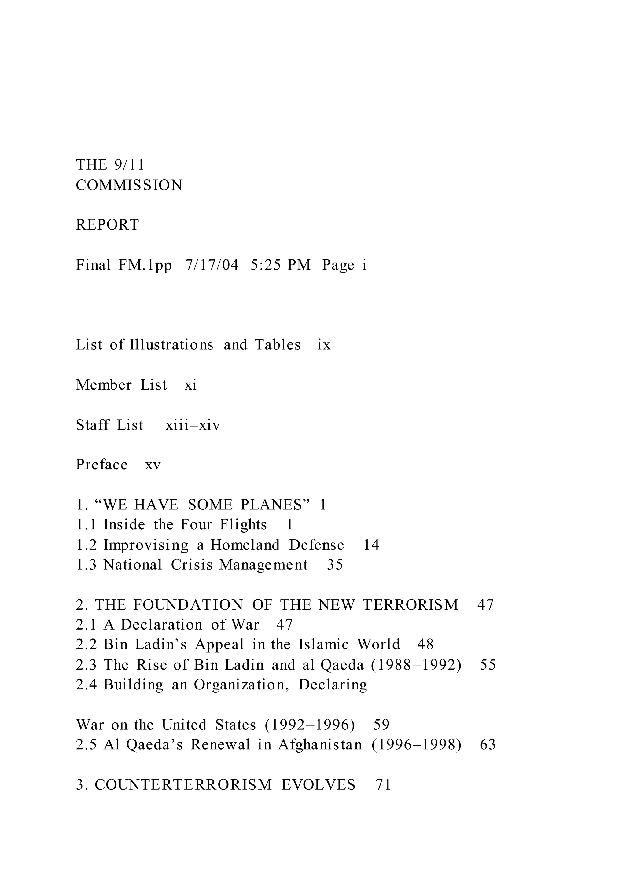 THE 9/11
COMMISSION
REPORT
Final FM.1pp 7/17/04 5:25 PM Page i
List of Illustrations and Tables ix
Member List xi
Staff List xiii–xiv
Preface xv
1. “WE HAVE SOME PLANES” 1
1.1 Inside the Four Flights 1
1.2 Improvising a Homeland Defense 14
1.3 National Crisis Management 35
2. THE FOUNDATION OF THE NEW TERRORISM 47
2.1 A Declaration of War 47
2.2 Bin Ladin’s Appeal in the Islamic World 48
2.3 The Rise of Bin Ladin and al Qaeda (1988–1992) 55
2.4 Building an Organization, Declaring
War on the United States (1992–1996) 59
2.5 Al Qaeda’s Renewal in Afghanistan (1996–1998) 63
3. COUNTERTERRORISM EVOLVES 71
 