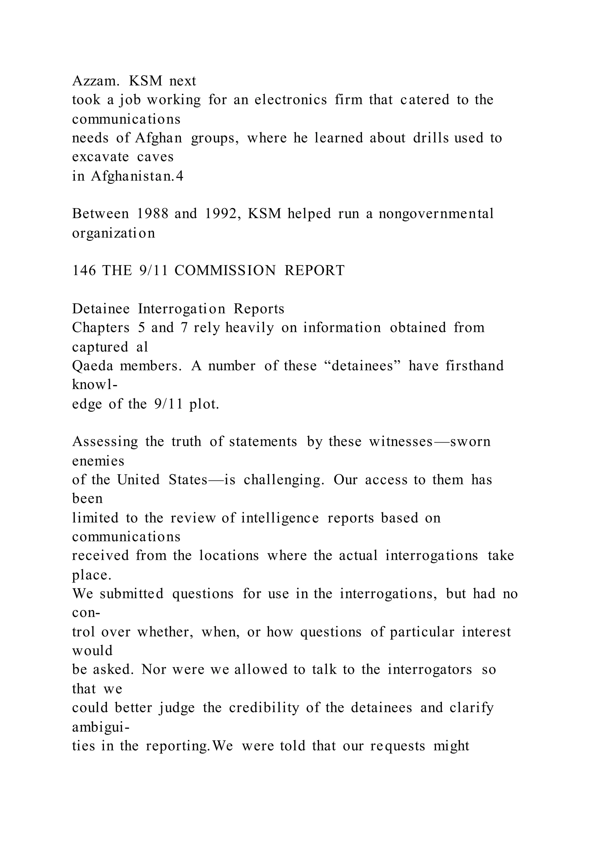Azzam. KSM next
took a job working for an electronics firm that catered to the
communications
needs of Afghan groups, where he learned about drills used to
excavate caves
in Afghanistan.4
Between 1988 and 1992, KSM helped run a nongovernmental
organization
146 THE 9/11 COMMISSION REPORT
Detainee Interrogation Reports
Chapters 5 and 7 rely heavily on information obtained from
captured al
Qaeda members. A number of these “detainees” have firsthand
knowl-
edge of the 9/11 plot.
Assessing the truth of statements by these witnesses—sworn
enemies
of the United States—is challenging. Our access to them has
been
limited to the review of intelligence reports based on
communications
received from the locations where the actual interrogations take
place.
We submitted questions for use in the interrogations, but had no
con-
trol over whether, when, or how questions of particular interest
would
be asked. Nor were we allowed to talk to the interrogators so
that we
could better judge the credibility of the detainees and clarify
ambigui-
ties in the reporting.We were told that our requests might
 