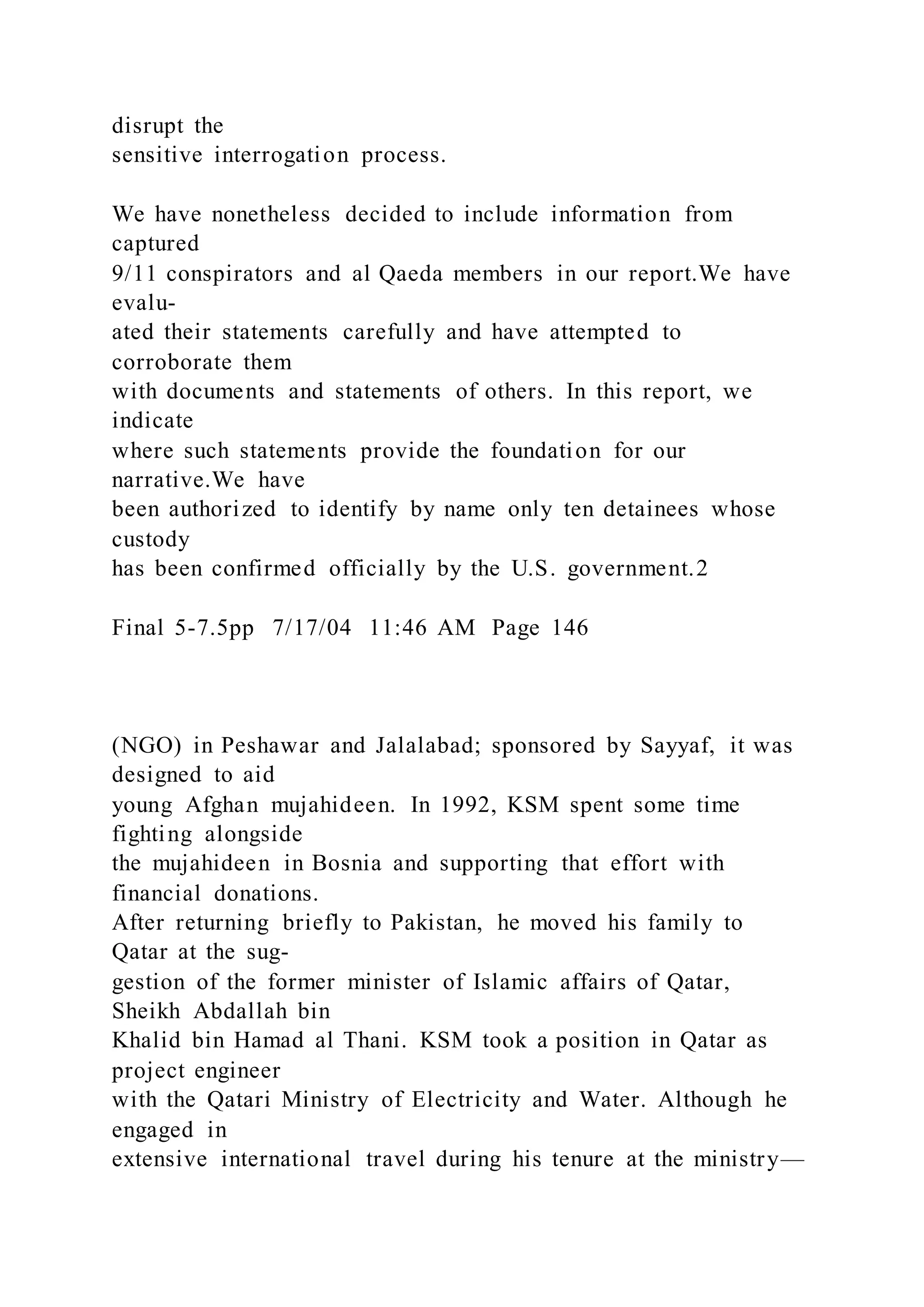disrupt the
sensitive interrogation process.
We have nonetheless decided to include information from
captured
9/11 conspirators and al Qaeda members in our report.We have
evalu-
ated their statements carefully and have attempted to
corroborate them
with documents and statements of others. In this report, we
indicate
where such statements provide the foundation for our
narrative.We have
been authorized to identify by name only ten detainees whose
custody
has been confirmed officially by the U.S. government.2
Final 5-7.5pp 7/17/04 11:46 AM Page 146
(NGO) in Peshawar and Jalalabad; sponsored by Sayyaf, it was
designed to aid
young Afghan mujahideen. In 1992, KSM spent some time
fighting alongside
the mujahideen in Bosnia and supporting that effort with
financial donations.
After returning briefly to Pakistan, he moved his family to
Qatar at the sug-
gestion of the former minister of Islamic affairs of Qatar,
Sheikh Abdallah bin
Khalid bin Hamad al Thani. KSM took a position in Qatar as
project engineer
with the Qatari Ministry of Electricity and Water. Although he
engaged in
extensive international travel during his tenure at the ministry—
 