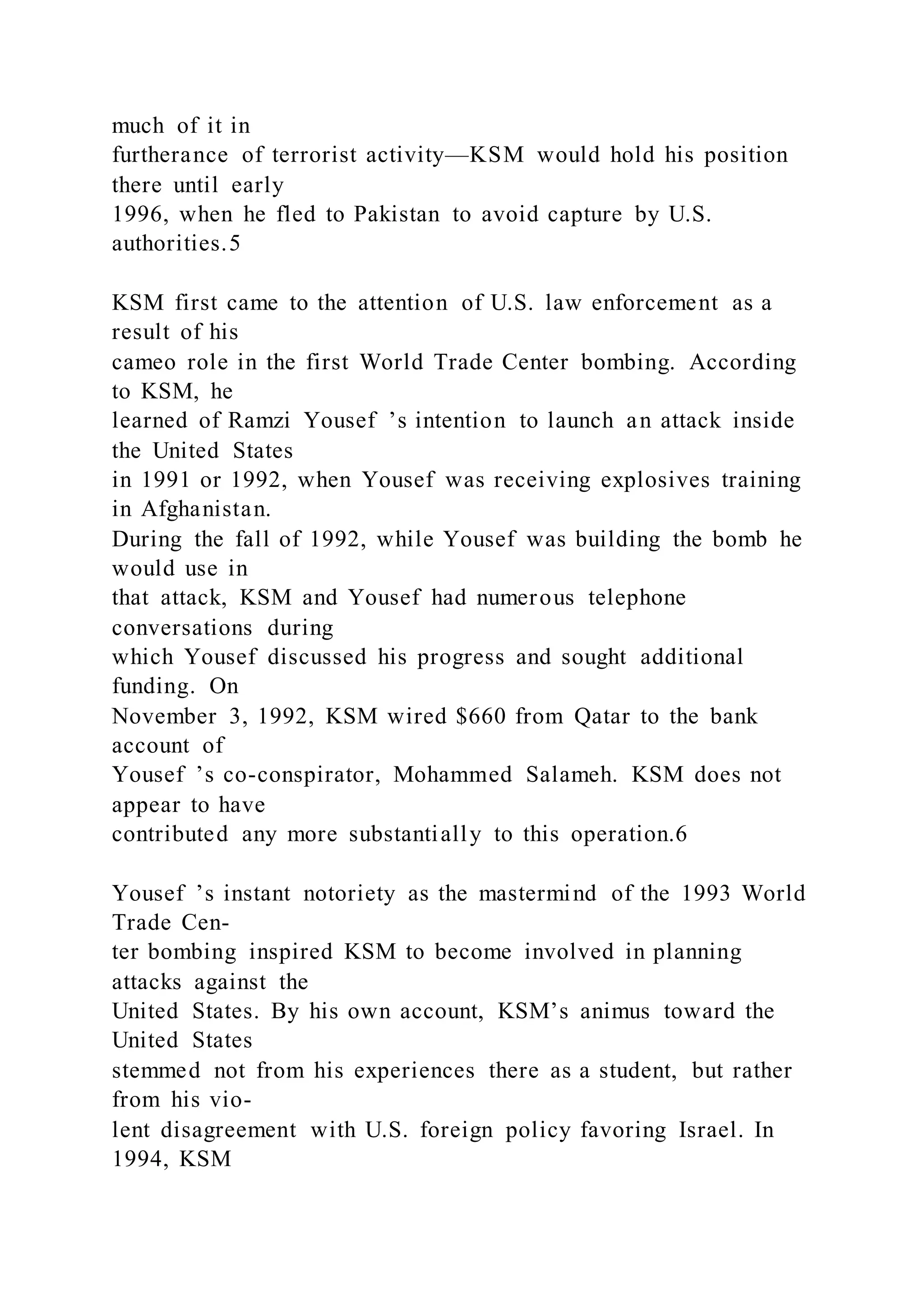 much of it in
furtherance of terrorist activity—KSM would hold his position
there until early
1996, when he fled to Pakistan to avoid capture by U.S.
authorities.5
KSM first came to the attention of U.S. law enforcement as a
result of his
cameo role in the first World Trade Center bombing. According
to KSM, he
learned of Ramzi Yousef ’s intention to launch an attack inside
the United States
in 1991 or 1992, when Yousef was receiving explosives training
in Afghanistan.
During the fall of 1992, while Yousef was building the bomb he
would use in
that attack, KSM and Yousef had numerous telephone
conversations during
which Yousef discussed his progress and sought additional
funding. On
November 3, 1992, KSM wired $660 from Qatar to the bank
account of
Yousef ’s co-conspirator, Mohammed Salameh. KSM does not
appear to have
contributed any more substantially to this operation.6
Yousef ’s instant notoriety as the mastermind of the 1993 World
Trade Cen-
ter bombing inspired KSM to become involved in planning
attacks against the
United States. By his own account, KSM’s animus toward the
United States
stemmed not from his experiences there as a student, but rather
from his vio-
lent disagreement with U.S. foreign policy favoring Israel. In
1994, KSM
 