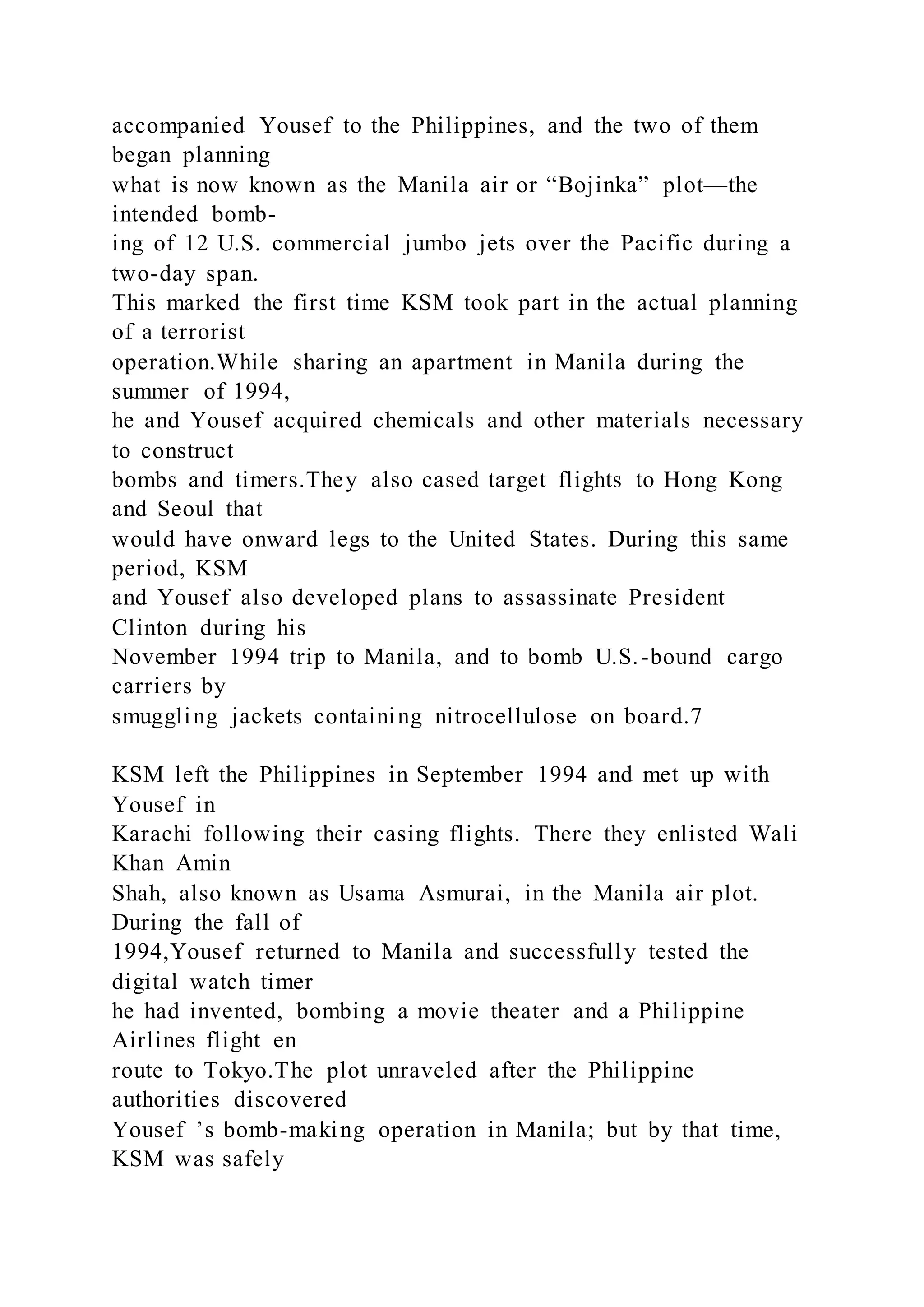 accompanied Yousef to the Philippines, and the two of them
began planning
what is now known as the Manila air or “Bojinka” plot—the
intended bomb-
ing of 12 U.S. commercial jumbo jets over the Pacific during a
two-day span.
This marked the first time KSM took part in the actual planning
of a terrorist
operation.While sharing an apartment in Manila during the
summer of 1994,
he and Yousef acquired chemicals and other materials necessary
to construct
bombs and timers.They also cased target flights to Hong Kong
and Seoul that
would have onward legs to the United States. During this same
period, KSM
and Yousef also developed plans to assassinate President
Clinton during his
November 1994 trip to Manila, and to bomb U.S.-bound cargo
carriers by
smuggling jackets containing nitrocellulose on board.7
KSM left the Philippines in September 1994 and met up with
Yousef in
Karachi following their casing flights. There they enlisted Wali
Khan Amin
Shah, also known as Usama Asmurai, in the Manila air plot.
During the fall of
1994,Yousef returned to Manila and successfully tested the
digital watch timer
he had invented, bombing a movie theater and a Philippine
Airlines flight en
route to Tokyo.The plot unraveled after the Philippine
authorities discovered
Yousef ’s bomb-making operation in Manila; but by that time,
KSM was safely
 