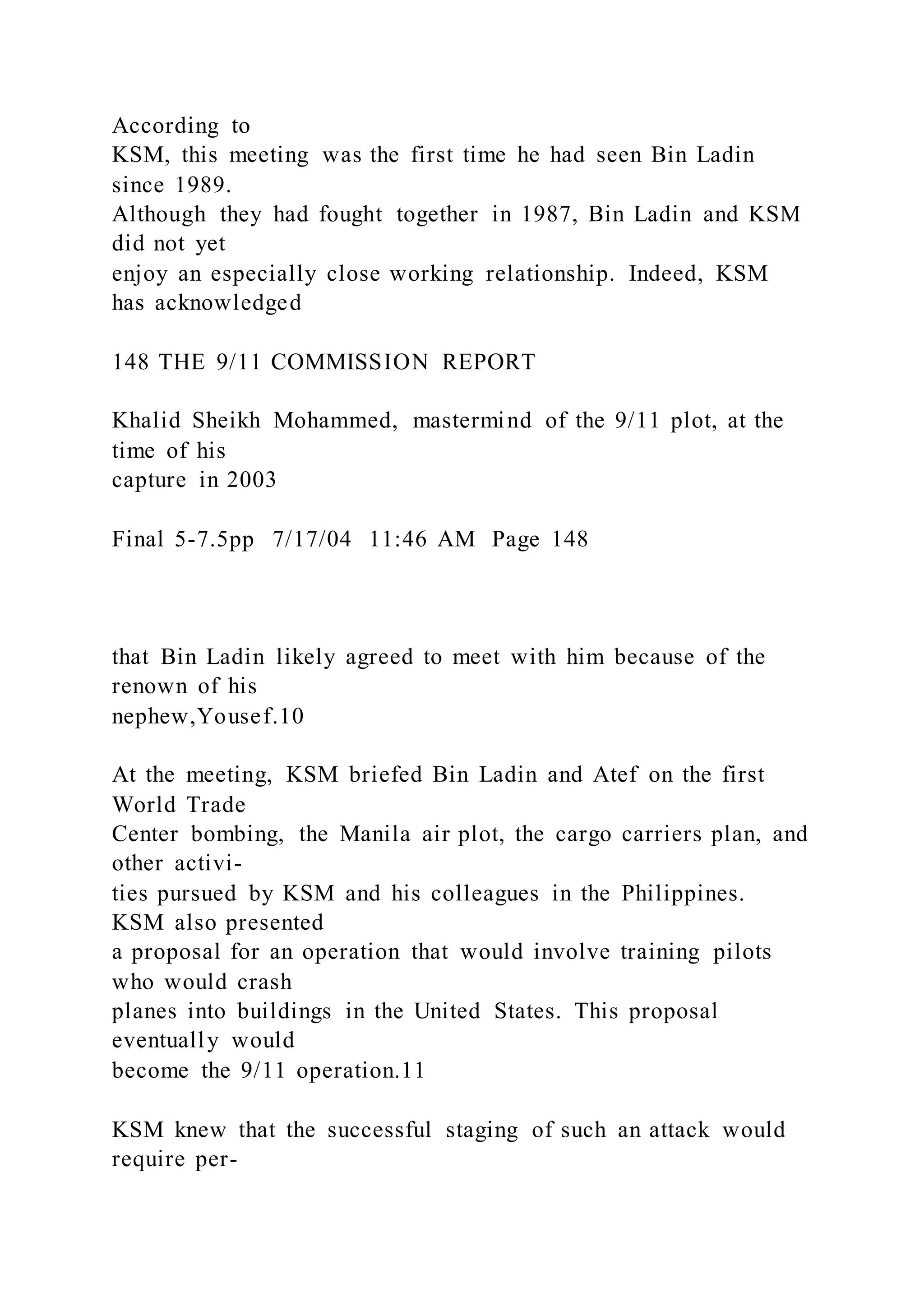 According to
KSM, this meeting was the first time he had seen Bin Ladin
since 1989.
Although they had fought together in 1987, Bin Ladin and KSM
did not yet
enjoy an especially close working relationship. Indeed, KSM
has acknowledged
148 THE 9/11 COMMISSION REPORT
Khalid Sheikh Mohammed, mastermind of the 9/11 plot, at the
time of his
capture in 2003
Final 5-7.5pp 7/17/04 11:46 AM Page 148
that Bin Ladin likely agreed to meet with him because of the
renown of his
nephew,Yousef.10
At the meeting, KSM briefed Bin Ladin and Atef on the first
World Trade
Center bombing, the Manila air plot, the cargo carriers plan, and
other activi-
ties pursued by KSM and his colleagues in the Philippines.
KSM also presented
a proposal for an operation that would involve training pilots
who would crash
planes into buildings in the United States. This proposal
eventually would
become the 9/11 operation.11
KSM knew that the successful staging of such an attack would
require per-
 