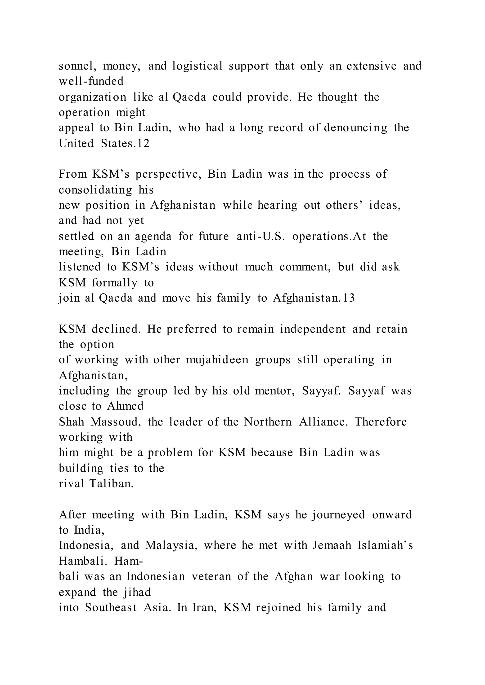 sonnel, money, and logistical support that only an extensive and
well-funded
organization like al Qaeda could provide. He thought the
operation might
appeal to Bin Ladin, who had a long record of denouncing the
United States.12
From KSM’s perspective, Bin Ladin was in the process of
consolidating his
new position in Afghanistan while hearing out others’ ideas,
and had not yet
settled on an agenda for future anti-U.S. operations.At the
meeting, Bin Ladin
listened to KSM’s ideas without much comment, but did ask
KSM formally to
join al Qaeda and move his family to Afghanistan.13
KSM declined. He preferred to remain independent and retain
the option
of working with other mujahideen groups still operating in
Afghanistan,
including the group led by his old mentor, Sayyaf. Sayyaf was
close to Ahmed
Shah Massoud, the leader of the Northern Alliance. Therefore
working with
him might be a problem for KSM because Bin Ladin was
building ties to the
rival Taliban.
After meeting with Bin Ladin, KSM says he journeyed onward
to India,
Indonesia, and Malaysia, where he met with Jemaah Islamiah’s
Hambali. Ham-
bali was an Indonesian veteran of the Afghan war looking to
expand the jihad
into Southeast Asia. In Iran, KSM rejoined his family and
 