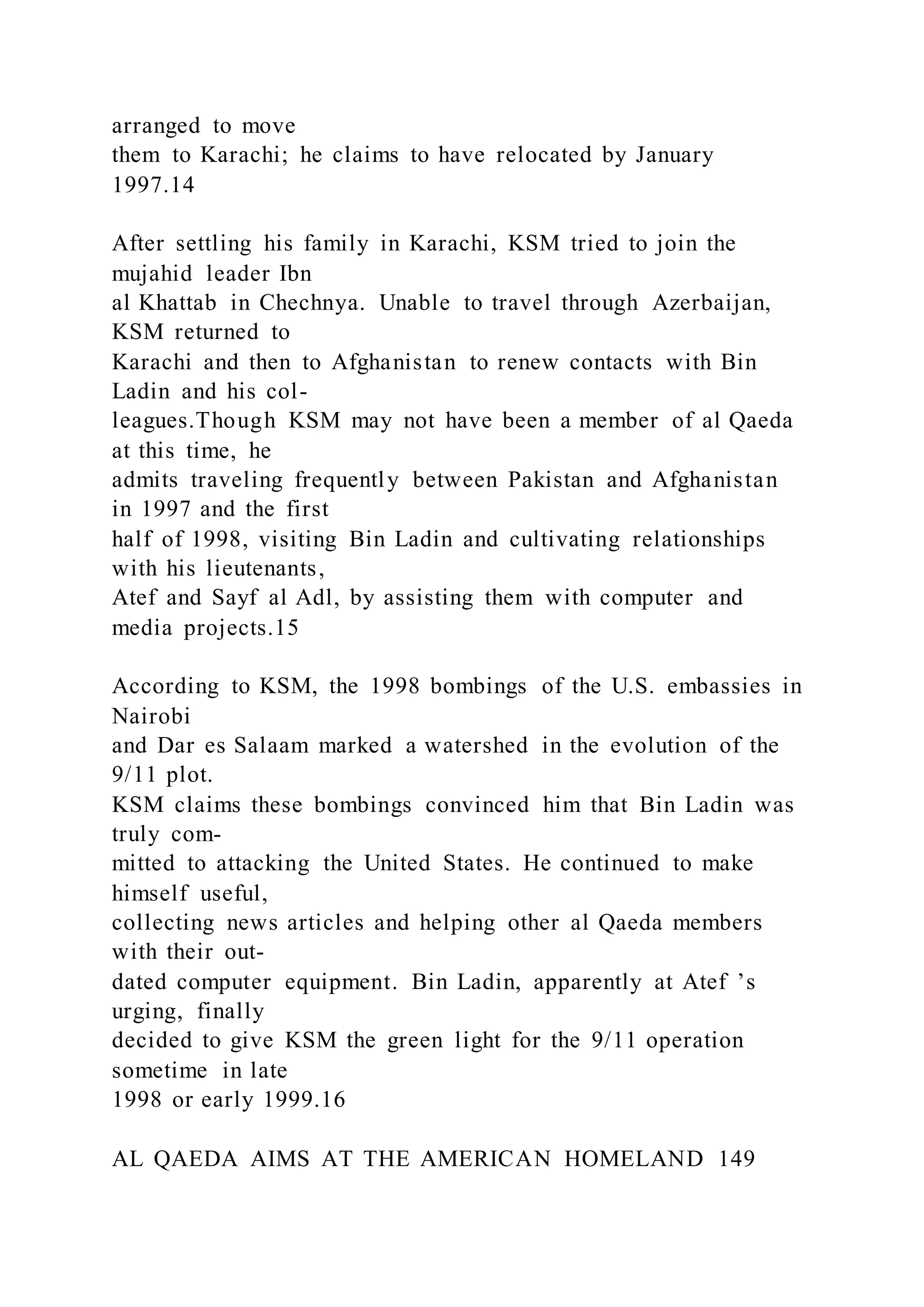 arranged to move
them to Karachi; he claims to have relocated by January
1997.14
After settling his family in Karachi, KSM tried to join the
mujahid leader Ibn
al Khattab in Chechnya. Unable to travel through Azerbaijan,
KSM returned to
Karachi and then to Afghanistan to renew contacts with Bin
Ladin and his col-
leagues.Though KSM may not have been a member of al Qaeda
at this time, he
admits traveling frequently between Pakistan and Afghanistan
in 1997 and the first
half of 1998, visiting Bin Ladin and cultivating relationships
with his lieutenants,
Atef and Sayf al Adl, by assisting them with computer and
media projects.15
According to KSM, the 1998 bombings of the U.S. embassies in
Nairobi
and Dar es Salaam marked a watershed in the evolution of the
9/11 plot.
KSM claims these bombings convinced him that Bin Ladin was
truly com-
mitted to attacking the United States. He continued to make
himself useful,
collecting news articles and helping other al Qaeda members
with their out-
dated computer equipment. Bin Ladin, apparently at Atef ’s
urging, finally
decided to give KSM the green light for the 9/11 operation
sometime in late
1998 or early 1999.16
AL QAEDA AIMS AT THE AMERICAN HOMELAND 149
 