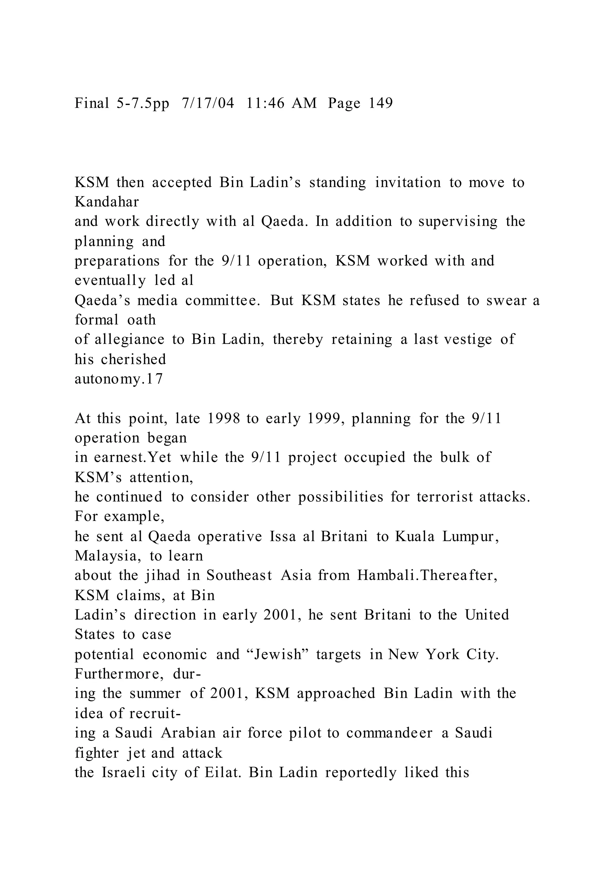 Final 5-7.5pp 7/17/04 11:46 AM Page 149
KSM then accepted Bin Ladin’s standing invitation to move to
Kandahar
and work directly with al Qaeda. In addition to supervising the
planning and
preparations for the 9/11 operation, KSM worked with and
eventually led al
Qaeda’s media committee. But KSM states he refused to swear a
formal oath
of allegiance to Bin Ladin, thereby retaining a last vestige of
his cherished
autonomy.17
At this point, late 1998 to early 1999, planning for the 9/11
operation began
in earnest.Yet while the 9/11 project occupied the bulk of
KSM’s attention,
he continued to consider other possibilities for terrorist attacks.
For example,
he sent al Qaeda operative Issa al Britani to Kuala Lumpur,
Malaysia, to learn
about the jihad in Southeast Asia from Hambali.Thereafter,
KSM claims, at Bin
Ladin’s direction in early 2001, he sent Britani to the United
States to case
potential economic and “Jewish” targets in New York City.
Furthermore, dur-
ing the summer of 2001, KSM approached Bin Ladin with the
idea of recruit-
ing a Saudi Arabian air force pilot to commandeer a Saudi
fighter jet and attack
the Israeli city of Eilat. Bin Ladin reportedly liked this
 