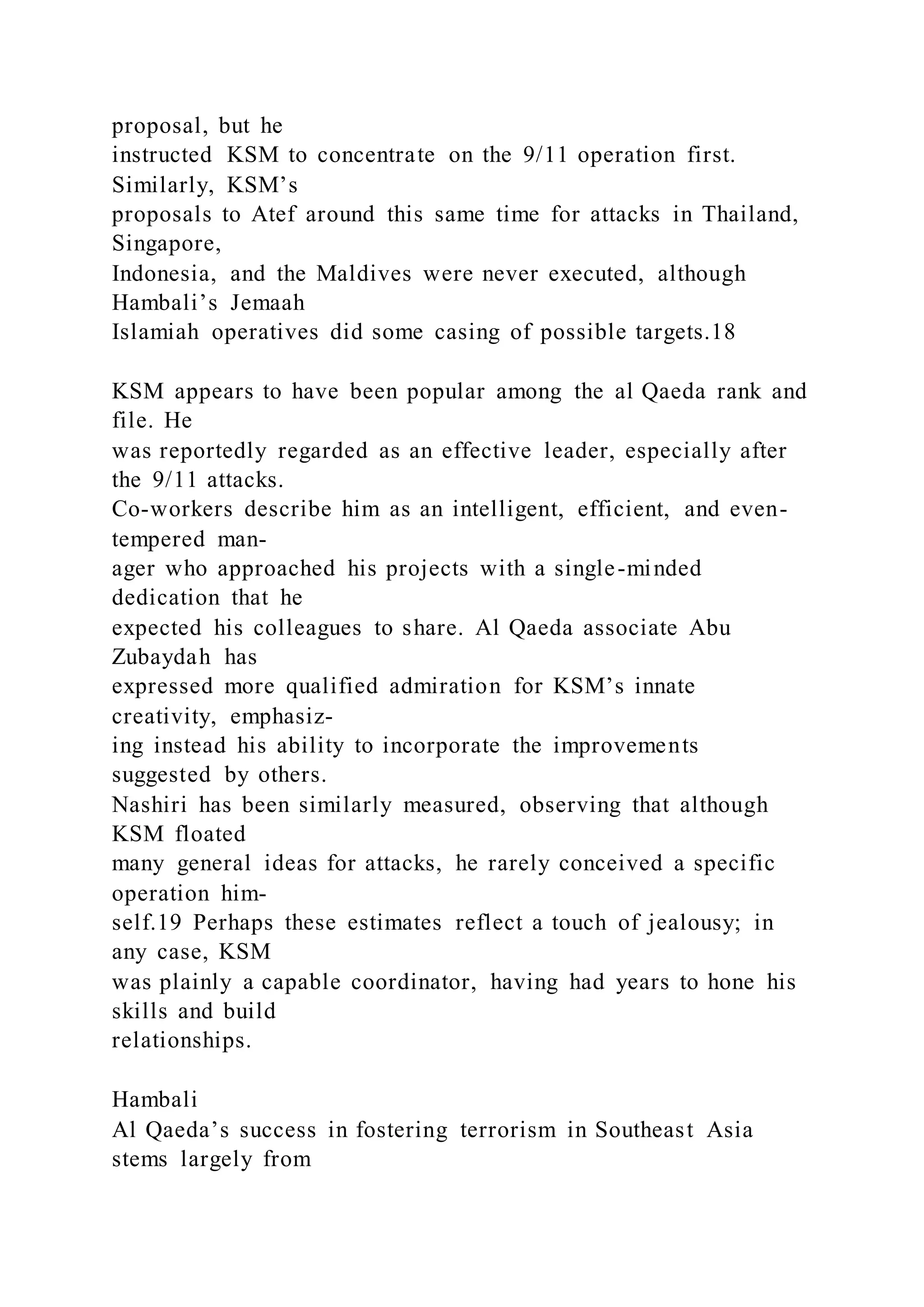 proposal, but he
instructed KSM to concentrate on the 9/11 operation first.
Similarly, KSM’s
proposals to Atef around this same time for attacks in Thailand,
Singapore,
Indonesia, and the Maldives were never executed, although
Hambali’s Jemaah
Islamiah operatives did some casing of possible targets.18
KSM appears to have been popular among the al Qaeda rank and
file. He
was reportedly regarded as an effective leader, especially after
the 9/11 attacks.
Co-workers describe him as an intelligent, efficient, and even-
tempered man-
ager who approached his projects with a single-minded
dedication that he
expected his colleagues to share. Al Qaeda associate Abu
Zubaydah has
expressed more qualified admiration for KSM’s innate
creativity, emphasiz-
ing instead his ability to incorporate the improvements
suggested by others.
Nashiri has been similarly measured, observing that although
KSM floated
many general ideas for attacks, he rarely conceived a specific
operation him-
self.19 Perhaps these estimates reflect a touch of jealousy; in
any case, KSM
was plainly a capable coordinator, having had years to hone his
skills and build
relationships.
Hambali
Al Qaeda’s success in fostering terrorism in Southeast Asia
stems largely from
 