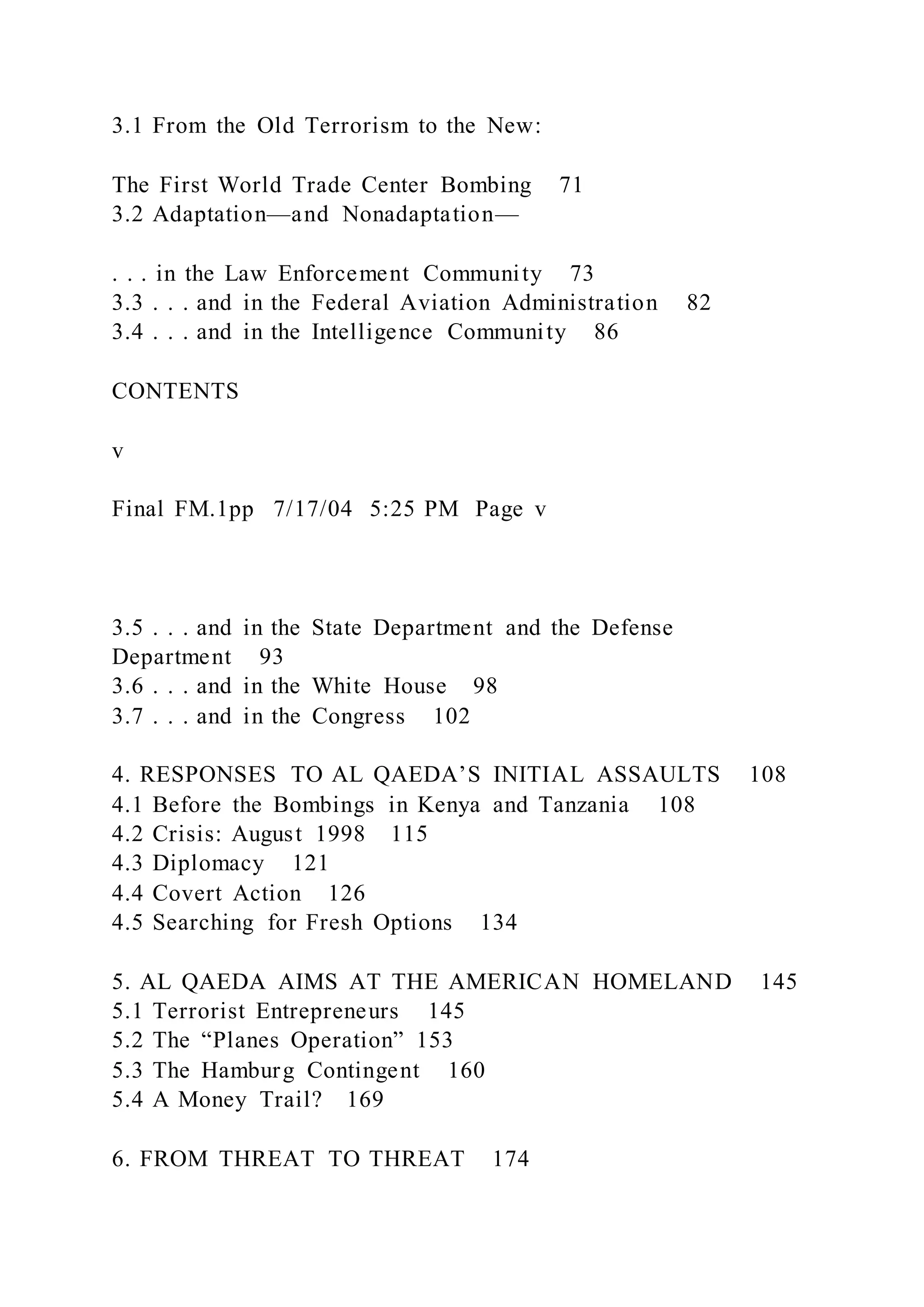 3.1 From the Old Terrorism to the New:
The First World Trade Center Bombing 71
3.2 Adaptation—and Nonadaptation—
. . . in the Law Enforcement Community 73
3.3 . . . and in the Federal Aviation Administration 82
3.4 . . . and in the Intelligence Community 86
CONTENTS
v
Final FM.1pp 7/17/04 5:25 PM Page v
3.5 . . . and in the State Department and the Defense
Department 93
3.6 . . . and in the White House 98
3.7 . . . and in the Congress 102
4. RESPONSES TO AL QAEDA’S INITIAL ASSAULTS 108
4.1 Before the Bombings in Kenya and Tanzania 108
4.2 Crisis: August 1998 115
4.3 Diplomacy 121
4.4 Covert Action 126
4.5 Searching for Fresh Options 134
5. AL QAEDA AIMS AT THE AMERICAN HOMELAND 145
5.1 Terrorist Entrepreneurs 145
5.2 The “Planes Operation” 153
5.3 The Hamburg Contingent 160
5.4 A Money Trail? 169
6. FROM THREAT TO THREAT 174
 