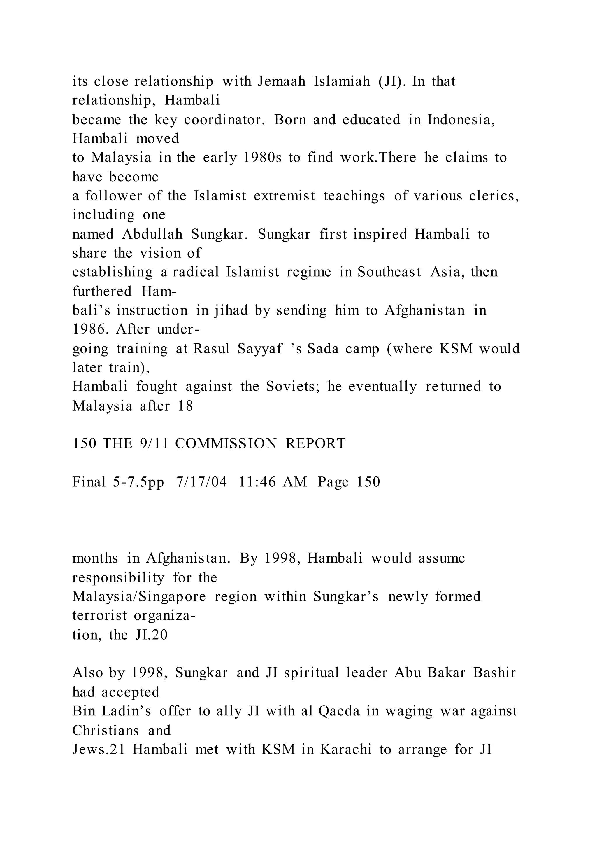 its close relationship with Jemaah Islamiah (JI). In that
relationship, Hambali
became the key coordinator. Born and educated in Indonesia,
Hambali moved
to Malaysia in the early 1980s to find work.There he claims to
have become
a follower of the Islamist extremist teachings of various clerics,
including one
named Abdullah Sungkar. Sungkar first inspired Hambali to
share the vision of
establishing a radical Islamist regime in Southeast Asia, then
furthered Ham-
bali’s instruction in jihad by sending him to Afghanistan in
1986. After under-
going training at Rasul Sayyaf ’s Sada camp (where KSM would
later train),
Hambali fought against the Soviets; he eventually returned to
Malaysia after 18
150 THE 9/11 COMMISSION REPORT
Final 5-7.5pp 7/17/04 11:46 AM Page 150
months in Afghanistan. By 1998, Hambali would assume
responsibility for the
Malaysia/Singapore region within Sungkar’s newly formed
terrorist organiza-
tion, the JI.20
Also by 1998, Sungkar and JI spiritual leader Abu Bakar Bashir
had accepted
Bin Ladin’s offer to ally JI with al Qaeda in waging war against
Christians and
Jews.21 Hambali met with KSM in Karachi to arrange for JI
 