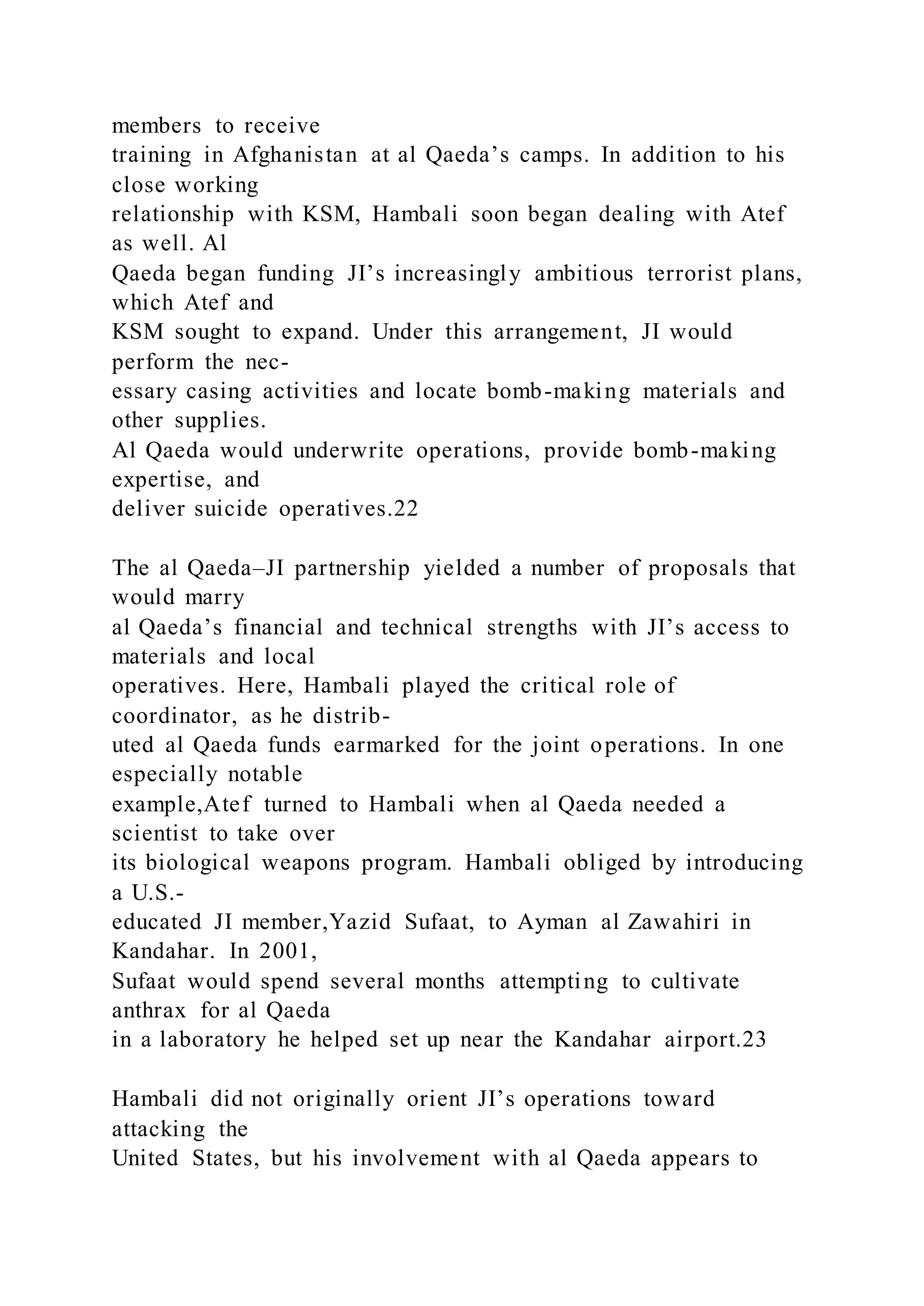 members to receive
training in Afghanistan at al Qaeda’s camps. In addition to his
close working
relationship with KSM, Hambali soon began dealing with Atef
as well. Al
Qaeda began funding JI’s increasingly ambitious terrorist plans,
which Atef and
KSM sought to expand. Under this arrangement, JI would
perform the nec-
essary casing activities and locate bomb-making materials and
other supplies.
Al Qaeda would underwrite operations, provide bomb-making
expertise, and
deliver suicide operatives.22
The al Qaeda–JI partnership yielded a number of proposals that
would marry
al Qaeda’s financial and technical strengths with JI’s access to
materials and local
operatives. Here, Hambali played the critical role of
coordinator, as he distrib-
uted al Qaeda funds earmarked for the joint operations. In one
especially notable
example,Atef turned to Hambali when al Qaeda needed a
scientist to take over
its biological weapons program. Hambali obliged by introducing
a U.S.-
educated JI member,Yazid Sufaat, to Ayman al Zawahiri in
Kandahar. In 2001,
Sufaat would spend several months attempting to cultivate
anthrax for al Qaeda
in a laboratory he helped set up near the Kandahar airport.23
Hambali did not originally orient JI’s operations toward
attacking the
United States, but his involvement with al Qaeda appears to
 