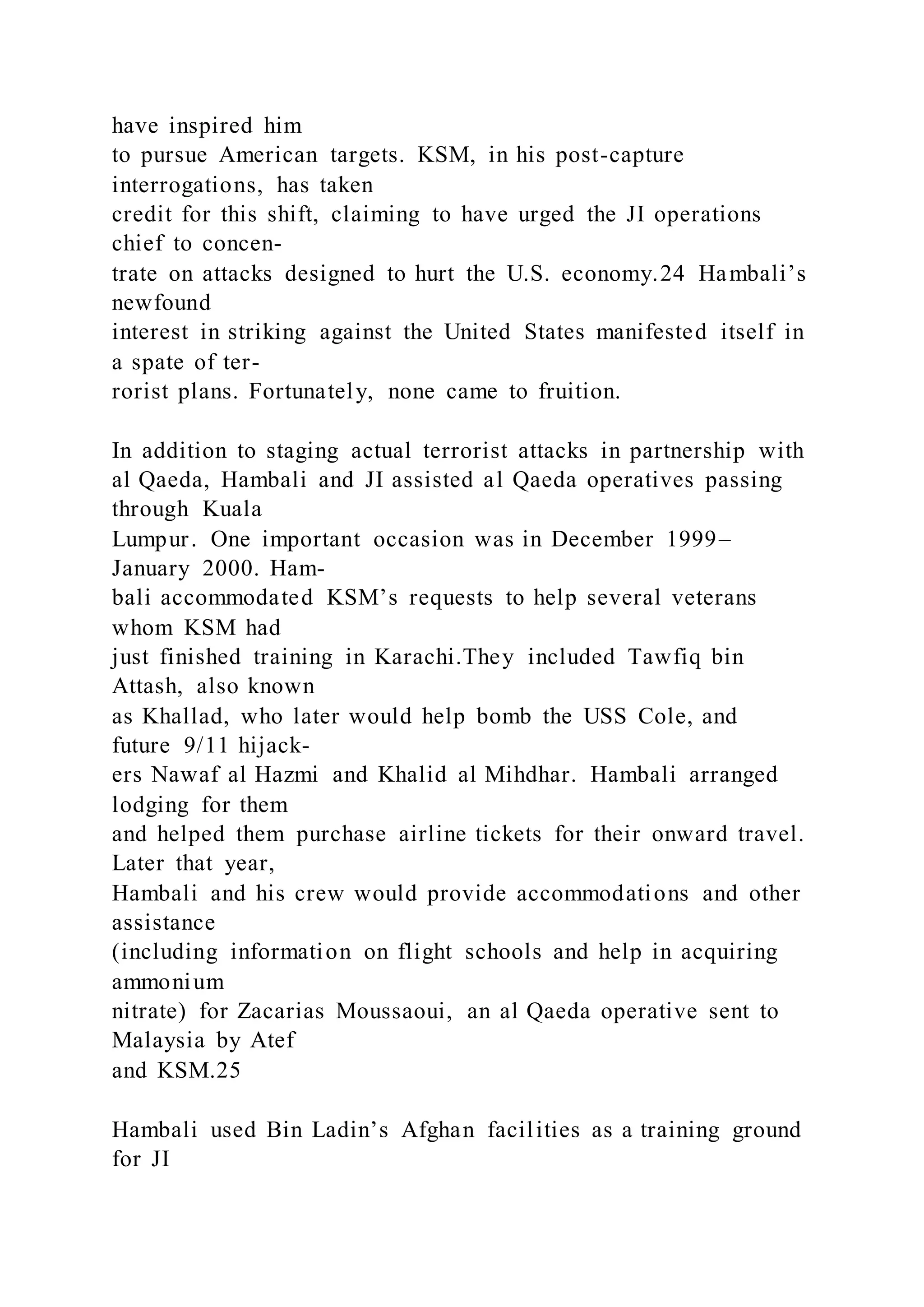 have inspired him
to pursue American targets. KSM, in his post-capture
interrogations, has taken
credit for this shift, claiming to have urged the JI operations
chief to concen-
trate on attacks designed to hurt the U.S. economy.24 Hambali’s
newfound
interest in striking against the United States manifested itself in
a spate of ter-
rorist plans. Fortunately, none came to fruition.
In addition to staging actual terrorist attacks in partnership with
al Qaeda, Hambali and JI assisted al Qaeda operatives passing
through Kuala
Lumpur. One important occasion was in December 1999–
January 2000. Ham-
bali accommodated KSM’s requests to help several veterans
whom KSM had
just finished training in Karachi.They included Tawfiq bin
Attash, also known
as Khallad, who later would help bomb the USS Cole, and
future 9/11 hijack-
ers Nawaf al Hazmi and Khalid al Mihdhar. Hambali arranged
lodging for them
and helped them purchase airline tickets for their onward travel.
Later that year,
Hambali and his crew would provide accommodations and other
assistance
(including information on flight schools and help in acquiring
ammonium
nitrate) for Zacarias Moussaoui, an al Qaeda operative sent to
Malaysia by Atef
and KSM.25
Hambali used Bin Ladin’s Afghan facilities as a training ground
for JI
 