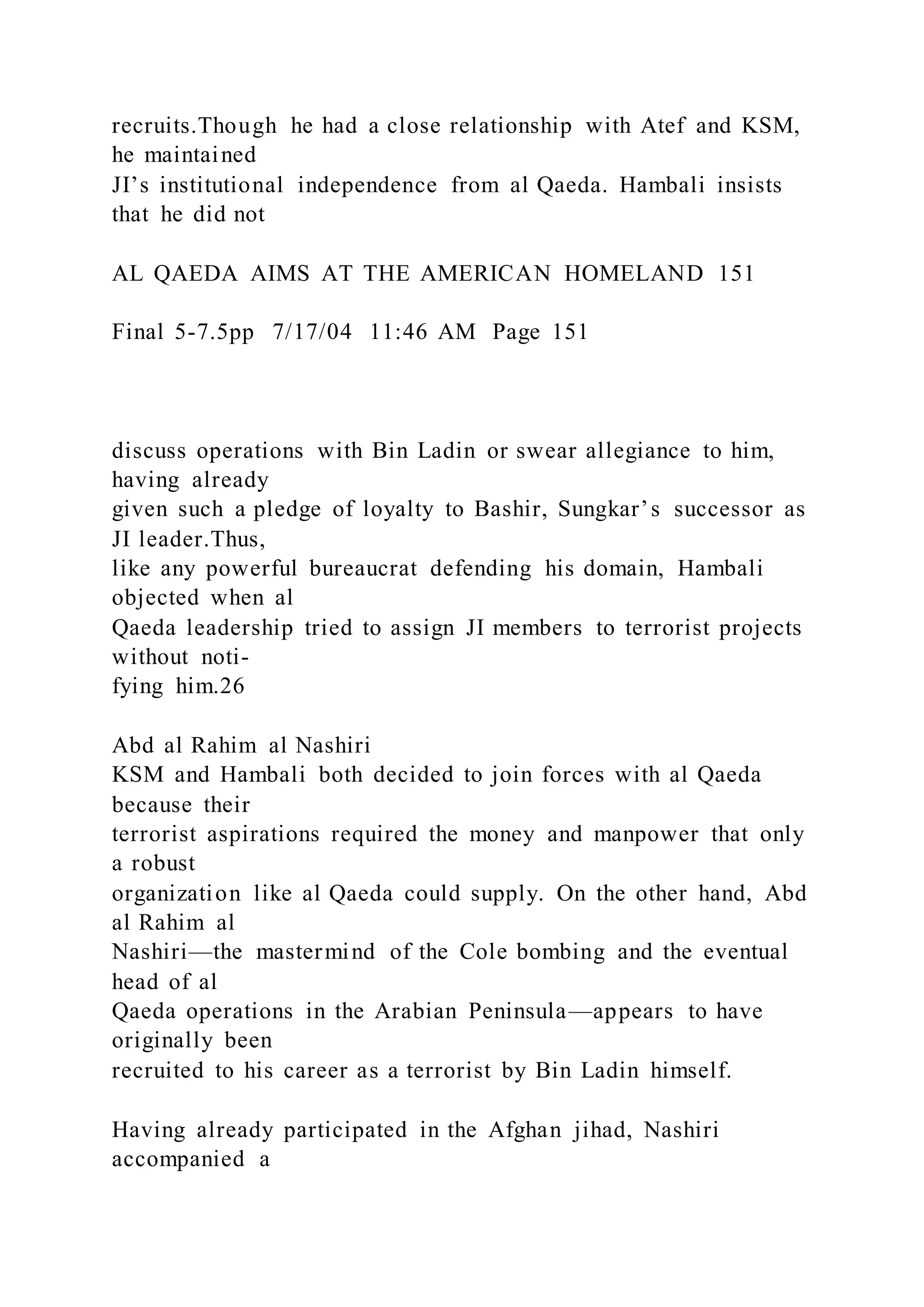 recruits.Though he had a close relationship with Atef and KSM,
he maintained
JI’s institutional independence from al Qaeda. Hambali insists
that he did not
AL QAEDA AIMS AT THE AMERICAN HOMELAND 151
Final 5-7.5pp 7/17/04 11:46 AM Page 151
discuss operations with Bin Ladin or swear allegiance to him,
having already
given such a pledge of loyalty to Bashir, Sungkar’s successor as
JI leader.Thus,
like any powerful bureaucrat defending his domain, Hambali
objected when al
Qaeda leadership tried to assign JI members to terrorist projects
without noti-
fying him.26
Abd al Rahim al Nashiri
KSM and Hambali both decided to join forces with al Qaeda
because their
terrorist aspirations required the money and manpower that only
a robust
organization like al Qaeda could supply. On the other hand, Abd
al Rahim al
Nashiri—the mastermind of the Cole bombing and the eventual
head of al
Qaeda operations in the Arabian Peninsula—appears to have
originally been
recruited to his career as a terrorist by Bin Ladin himself.
Having already participated in the Afghan jihad, Nashiri
accompanied a
 