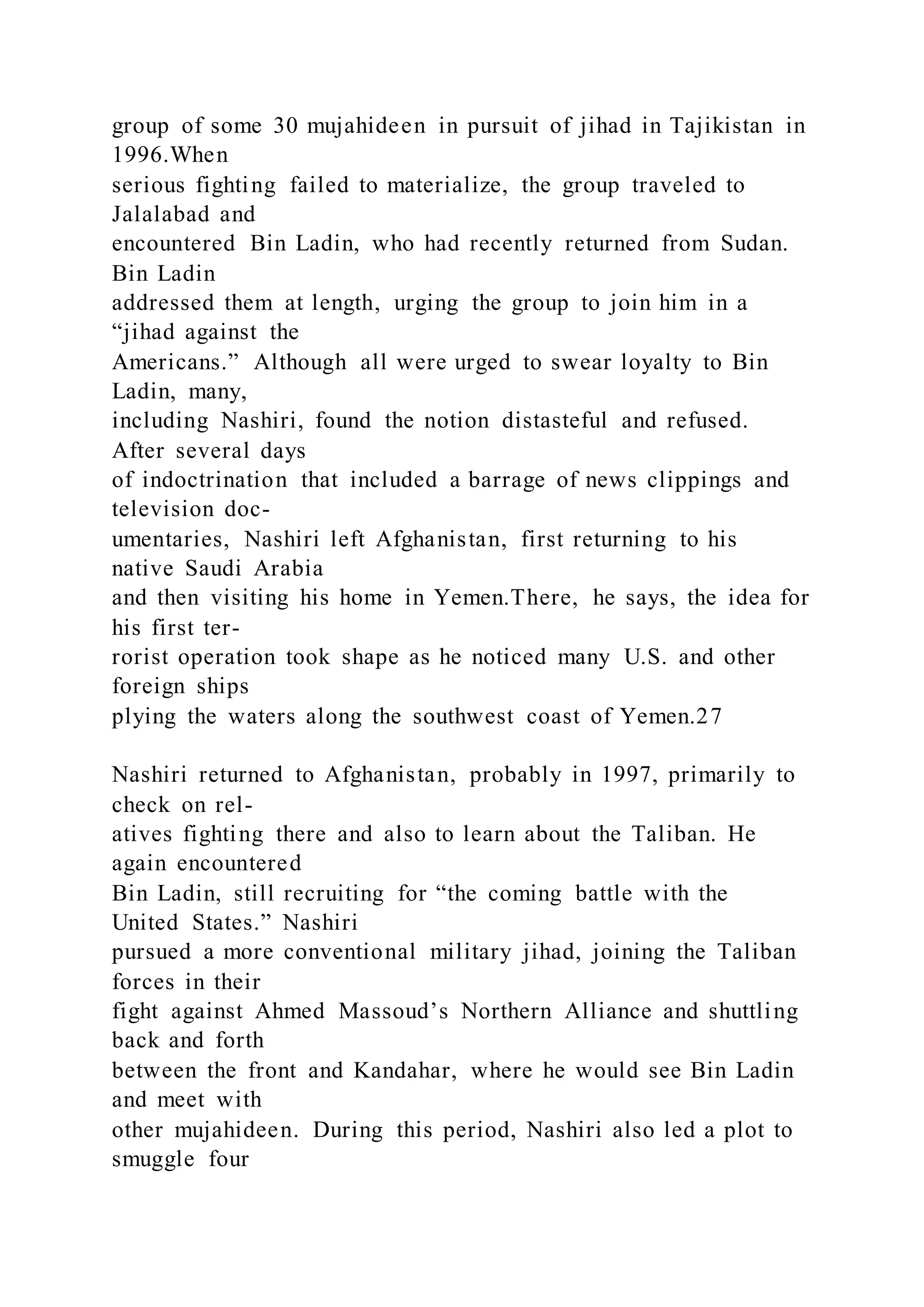 group of some 30 mujahideen in pursuit of jihad in Tajikistan in
1996.When
serious fighting failed to materialize, the group traveled to
Jalalabad and
encountered Bin Ladin, who had recently returned from Sudan.
Bin Ladin
addressed them at length, urging the group to join him in a
“jihad against the
Americans.” Although all were urged to swear loyalty to Bin
Ladin, many,
including Nashiri, found the notion distasteful and refused.
After several days
of indoctrination that included a barrage of news clippings and
television doc-
umentaries, Nashiri left Afghanistan, first returning to his
native Saudi Arabia
and then visiting his home in Yemen.There, he says, the idea for
his first ter-
rorist operation took shape as he noticed many U.S. and other
foreign ships
plying the waters along the southwest coast of Yemen.27
Nashiri returned to Afghanistan, probably in 1997, primarily to
check on rel-
atives fighting there and also to learn about the Taliban. He
again encountered
Bin Ladin, still recruiting for “the coming battle with the
United States.” Nashiri
pursued a more conventional military jihad, joining the Taliban
forces in their
fight against Ahmed Massoud’s Northern Alliance and shuttling
back and forth
between the front and Kandahar, where he would see Bin Ladin
and meet with
other mujahideen. During this period, Nashiri also led a plot to
smuggle four
 