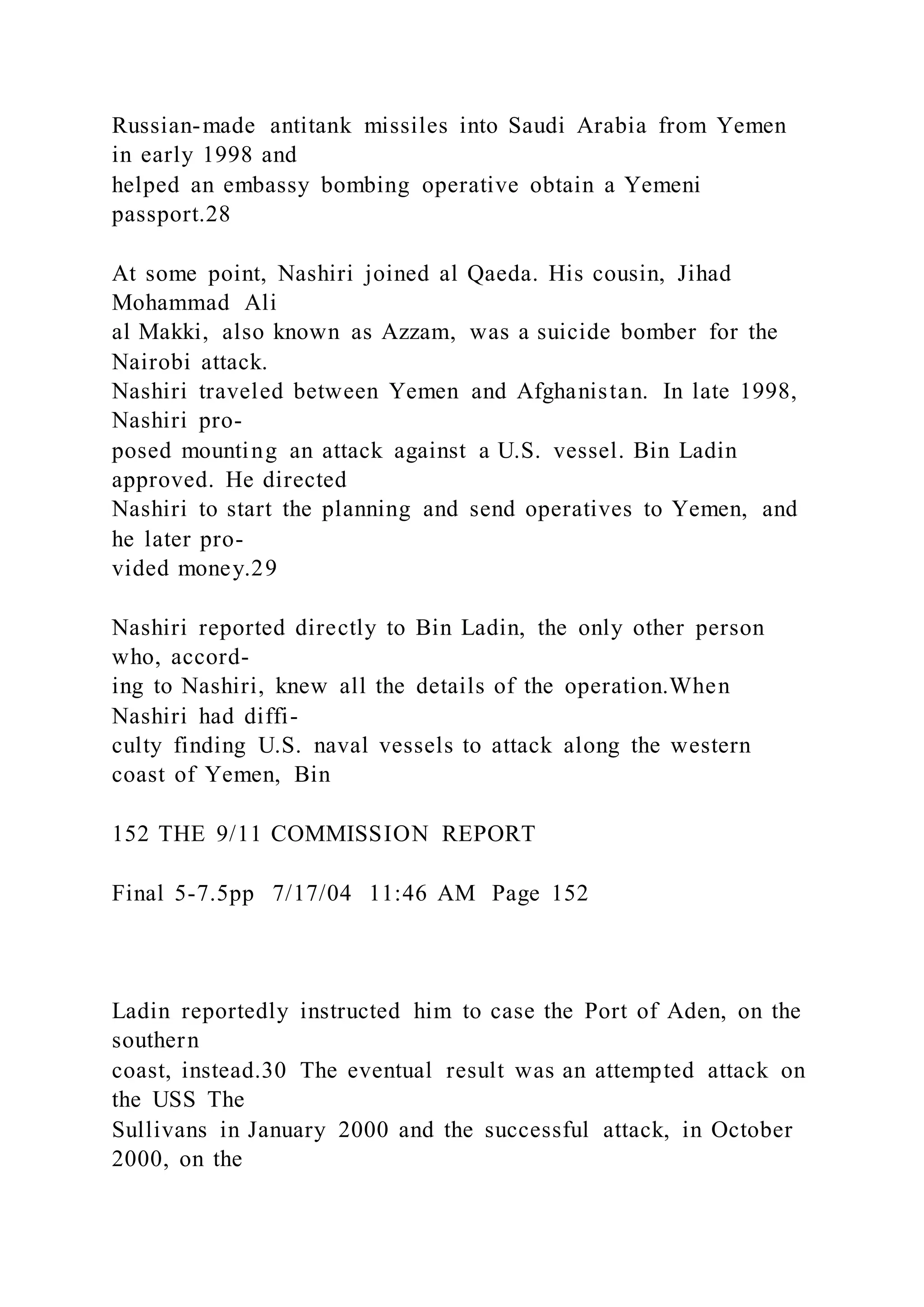 Russian-made antitank missiles into Saudi Arabia from Yemen
in early 1998 and
helped an embassy bombing operative obtain a Yemeni
passport.28
At some point, Nashiri joined al Qaeda. His cousin, Jihad
Mohammad Ali
al Makki, also known as Azzam, was a suicide bomber for the
Nairobi attack.
Nashiri traveled between Yemen and Afghanistan. In late 1998,
Nashiri pro-
posed mounting an attack against a U.S. vessel. Bin Ladin
approved. He directed
Nashiri to start the planning and send operatives to Yemen, and
he later pro-
vided money.29
Nashiri reported directly to Bin Ladin, the only other person
who, accord-
ing to Nashiri, knew all the details of the operation.When
Nashiri had diffi-
culty finding U.S. naval vessels to attack along the western
coast of Yemen, Bin
152 THE 9/11 COMMISSION REPORT
Final 5-7.5pp 7/17/04 11:46 AM Page 152
Ladin reportedly instructed him to case the Port of Aden, on the
southern
coast, instead.30 The eventual result was an attempted attack on
the USS The
Sullivans in January 2000 and the successful attack, in October
2000, on the
 
