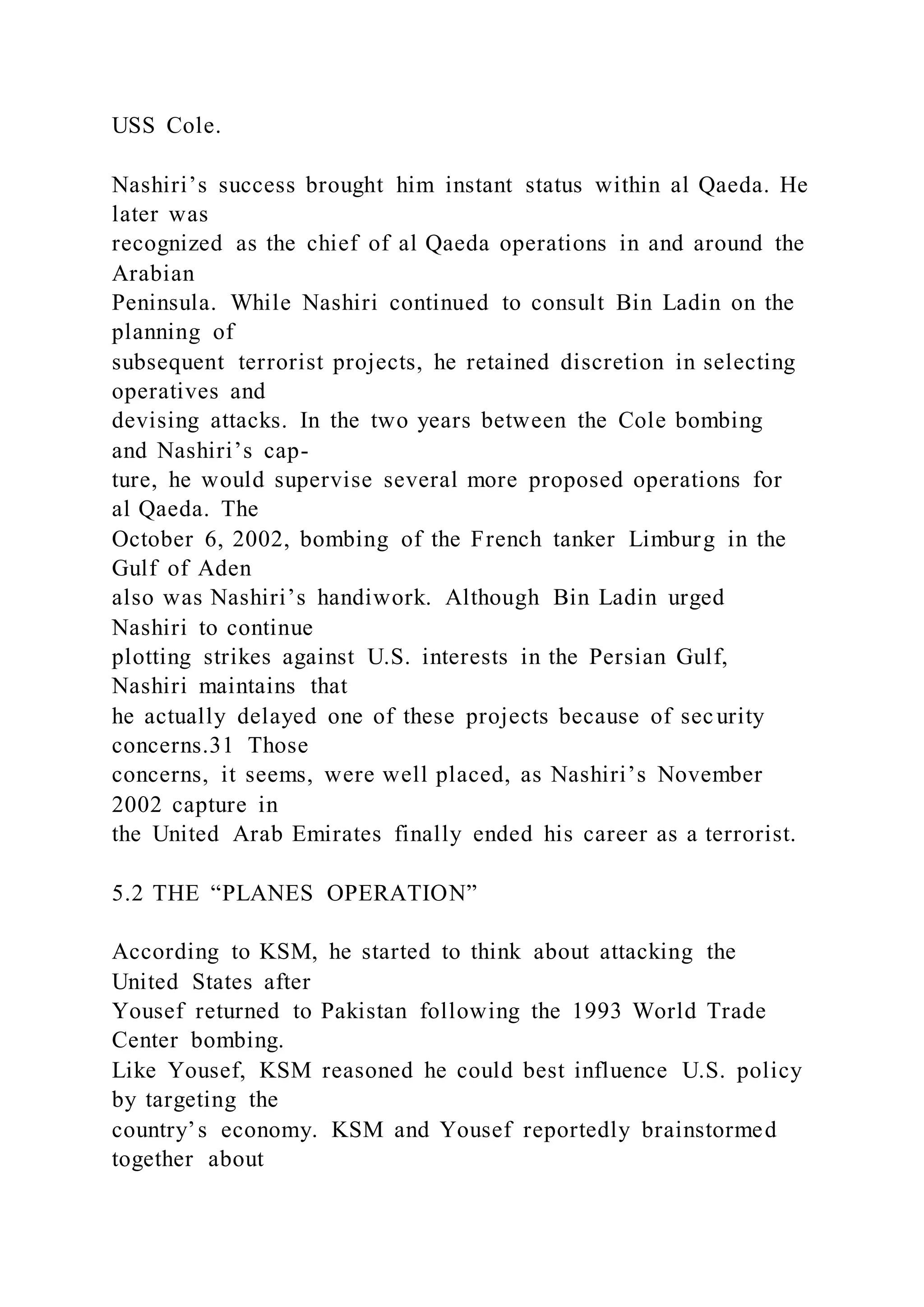 USS Cole.
Nashiri’s success brought him instant status within al Qaeda. He
later was
recognized as the chief of al Qaeda operations in and around the
Arabian
Peninsula. While Nashiri continued to consult Bin Ladin on the
planning of
subsequent terrorist projects, he retained discretion in selecting
operatives and
devising attacks. In the two years between the Cole bombing
and Nashiri’s cap-
ture, he would supervise several more proposed operations for
al Qaeda. The
October 6, 2002, bombing of the French tanker Limburg in the
Gulf of Aden
also was Nashiri’s handiwork. Although Bin Ladin urged
Nashiri to continue
plotting strikes against U.S. interests in the Persian Gulf,
Nashiri maintains that
he actually delayed one of these projects because of security
concerns.31 Those
concerns, it seems, were well placed, as Nashiri’s November
2002 capture in
the United Arab Emirates finally ended his career as a terrorist.
5.2 THE “PLANES OPERATION”
According to KSM, he started to think about attacking the
United States after
Yousef returned to Pakistan following the 1993 World Trade
Center bombing.
Like Yousef, KSM reasoned he could best influence U.S. policy
by targeting the
country’s economy. KSM and Yousef reportedly brainstormed
together about
 
