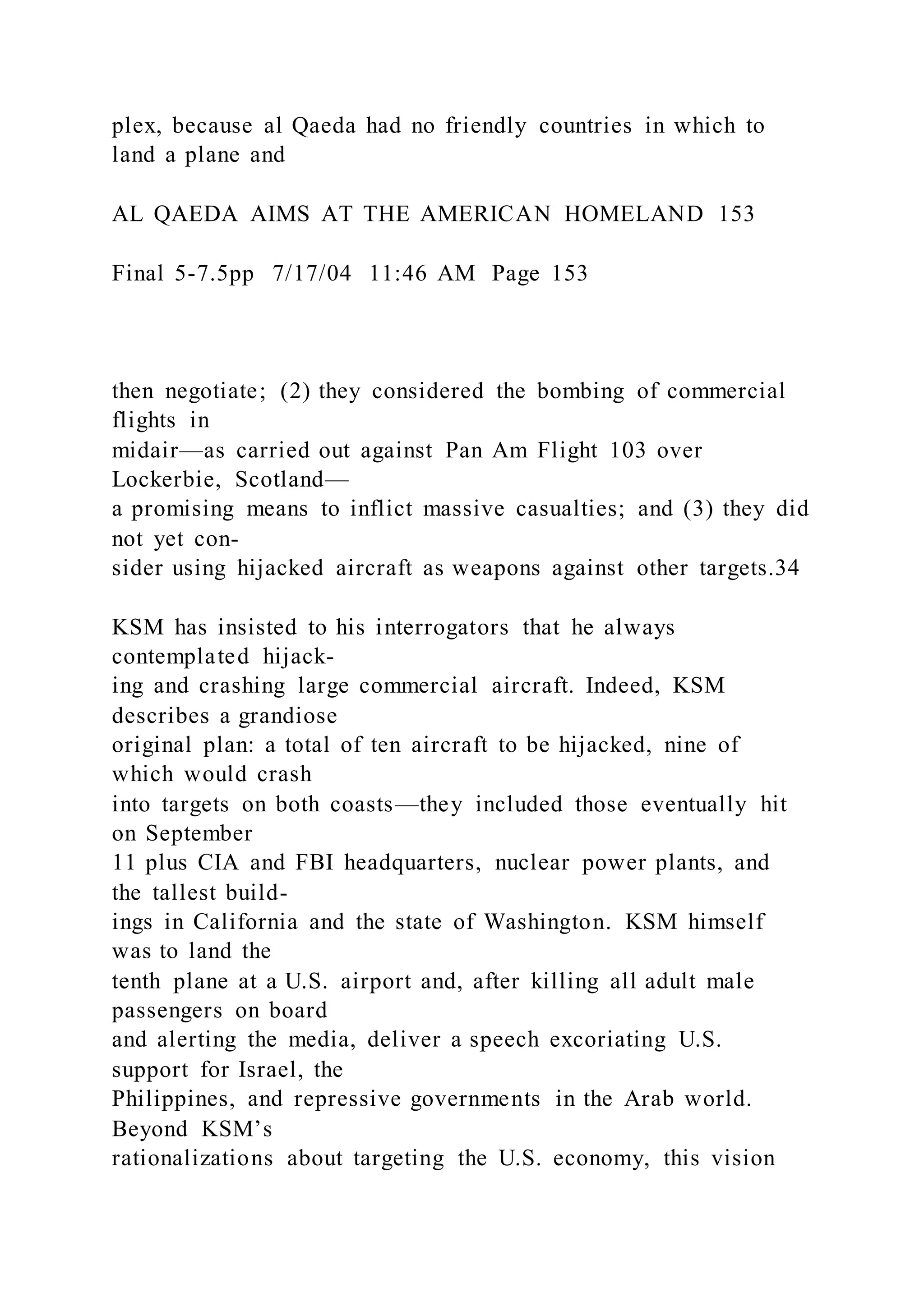 plex, because al Qaeda had no friendly countries in which to
land a plane and
AL QAEDA AIMS AT THE AMERICAN HOMELAND 153
Final 5-7.5pp 7/17/04 11:46 AM Page 153
then negotiate; (2) they considered the bombing of commercial
flights in
midair—as carried out against Pan Am Flight 103 over
Lockerbie, Scotland—
a promising means to inflict massive casualties; and (3) they did
not yet con-
sider using hijacked aircraft as weapons against other targets.34
KSM has insisted to his interrogators that he always
contemplated hijack-
ing and crashing large commercial aircraft. Indeed, KSM
describes a grandiose
original plan: a total of ten aircraft to be hijacked, nine of
which would crash
into targets on both coasts—they included those eventually hit
on September
11 plus CIA and FBI headquarters, nuclear power plants, and
the tallest build-
ings in California and the state of Washington. KSM himself
was to land the
tenth plane at a U.S. airport and, after killing all adult male
passengers on board
and alerting the media, deliver a speech excoriating U.S.
support for Israel, the
Philippines, and repressive governments in the Arab world.
Beyond KSM’s
rationalizations about targeting the U.S. economy, this vision
 