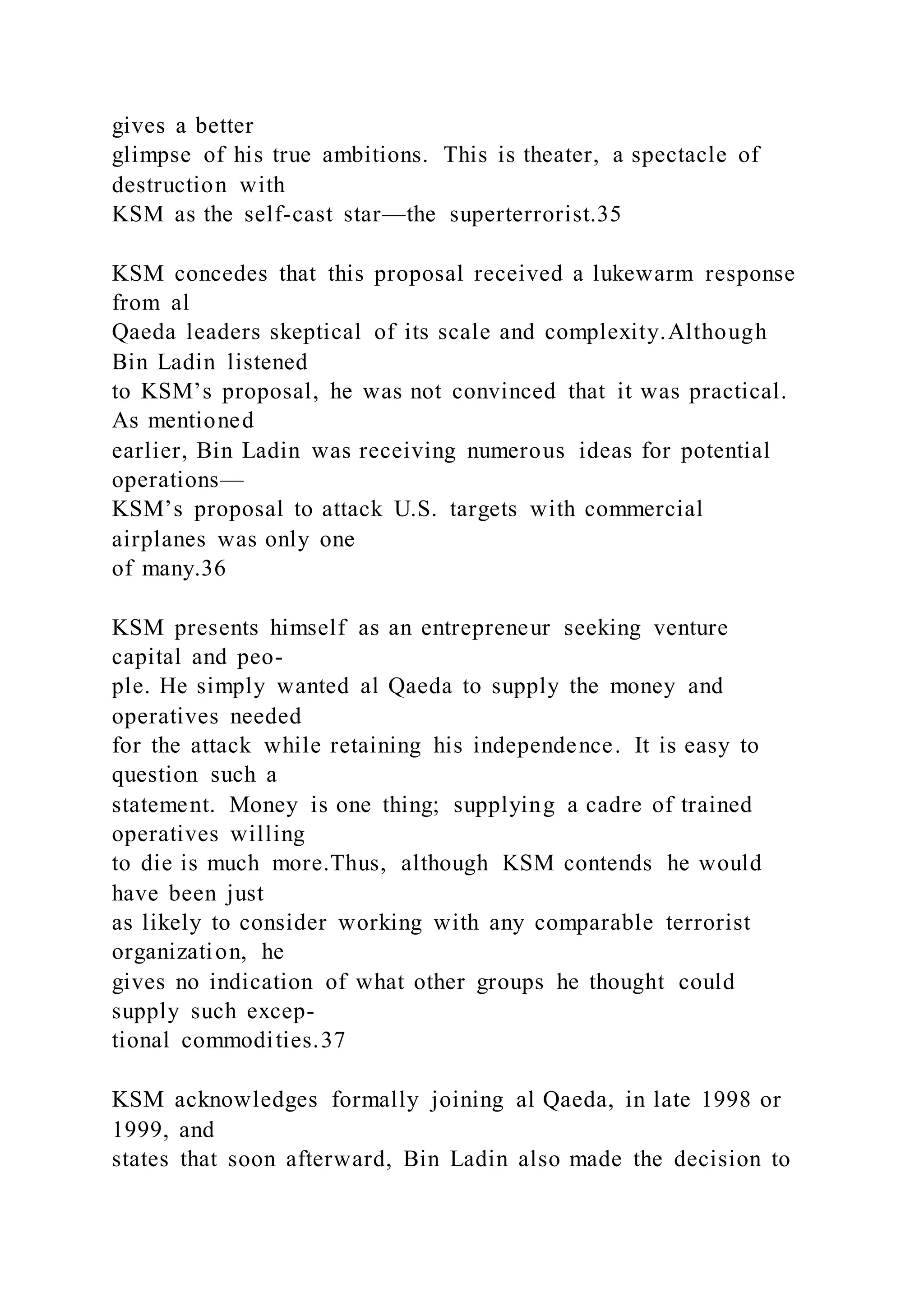 gives a better
glimpse of his true ambitions. This is theater, a spectacle of
destruction with
KSM as the self-cast star—the superterrorist.35
KSM concedes that this proposal received a lukewarm response
from al
Qaeda leaders skeptical of its scale and complexity.Although
Bin Ladin listened
to KSM’s proposal, he was not convinced that it was practical.
As mentioned
earlier, Bin Ladin was receiving numerous ideas for potential
operations—
KSM’s proposal to attack U.S. targets with commercial
airplanes was only one
of many.36
KSM presents himself as an entrepreneur seeking venture
capital and peo-
ple. He simply wanted al Qaeda to supply the money and
operatives needed
for the attack while retaining his independence. It is easy to
question such a
statement. Money is one thing; supplying a cadre of trained
operatives willing
to die is much more.Thus, although KSM contends he would
have been just
as likely to consider working with any comparable terrorist
organization, he
gives no indication of what other groups he thought could
supply such excep-
tional commodities.37
KSM acknowledges formally joining al Qaeda, in late 1998 or
1999, and
states that soon afterward, Bin Ladin also made the decision to
 