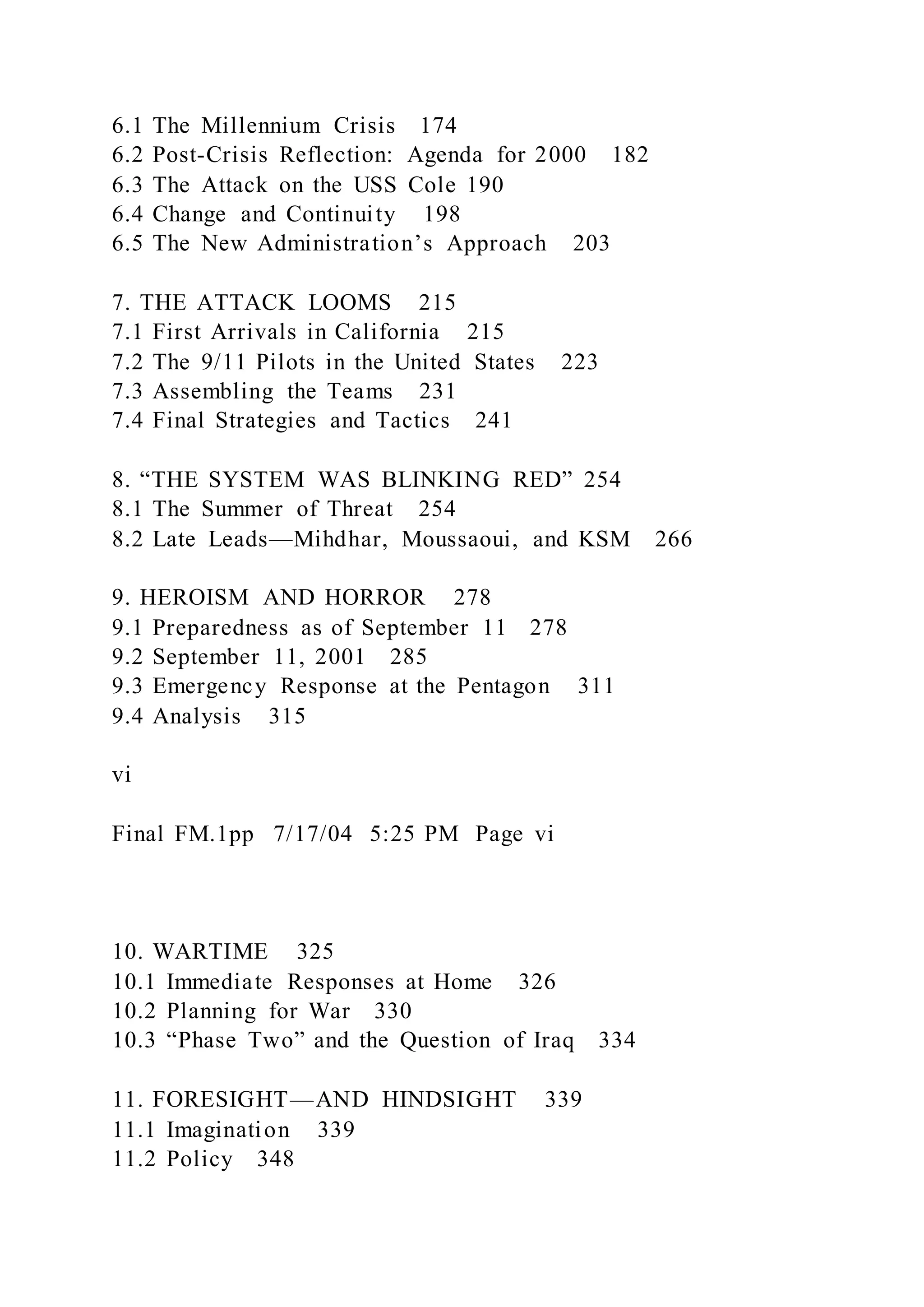 6.1 The Millennium Crisis 174
6.2 Post-Crisis Reflection: Agenda for 2000 182
6.3 The Attack on the USS Cole 190
6.4 Change and Continuity 198
6.5 The New Administration’s Approach 203
7. THE ATTACK LOOMS 215
7.1 First Arrivals in California 215
7.2 The 9/11 Pilots in the United States 223
7.3 Assembling the Teams 231
7.4 Final Strategies and Tactics 241
8. “THE SYSTEM WAS BLINKING RED” 254
8.1 The Summer of Threat 254
8.2 Late Leads—Mihdhar, Moussaoui, and KSM 266
9. HEROISM AND HORROR 278
9.1 Preparedness as of September 11 278
9.2 September 11, 2001 285
9.3 Emergency Response at the Pentagon 311
9.4 Analysis 315
vi
Final FM.1pp 7/17/04 5:25 PM Page vi
10. WARTIME 325
10.1 Immediate Responses at Home 326
10.2 Planning for War 330
10.3 “Phase Two” and the Question of Iraq 334
11. FORESIGHT—AND HINDSIGHT 339
11.1 Imagination 339
11.2 Policy 348
 