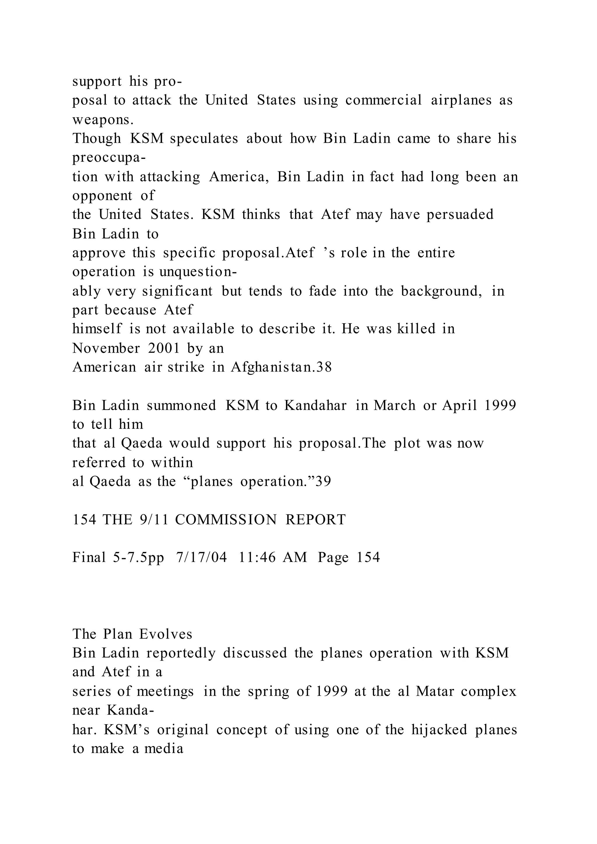 support his pro-
posal to attack the United States using commercial airplanes as
weapons.
Though KSM speculates about how Bin Ladin came to share his
preoccupa-
tion with attacking America, Bin Ladin in fact had long been an
opponent of
the United States. KSM thinks that Atef may have persuaded
Bin Ladin to
approve this specific proposal.Atef ’s role in the entire
operation is unquestion-
ably very significant but tends to fade into the background, in
part because Atef
himself is not available to describe it. He was killed in
November 2001 by an
American air strike in Afghanistan.38
Bin Ladin summoned KSM to Kandahar in March or April 1999
to tell him
that al Qaeda would support his proposal.The plot was now
referred to within
al Qaeda as the “planes operation.”39
154 THE 9/11 COMMISSION REPORT
Final 5-7.5pp 7/17/04 11:46 AM Page 154
The Plan Evolves
Bin Ladin reportedly discussed the planes operation with KSM
and Atef in a
series of meetings in the spring of 1999 at the al Matar complex
near Kanda-
har. KSM’s original concept of using one of the hijacked planes
to make a media
 