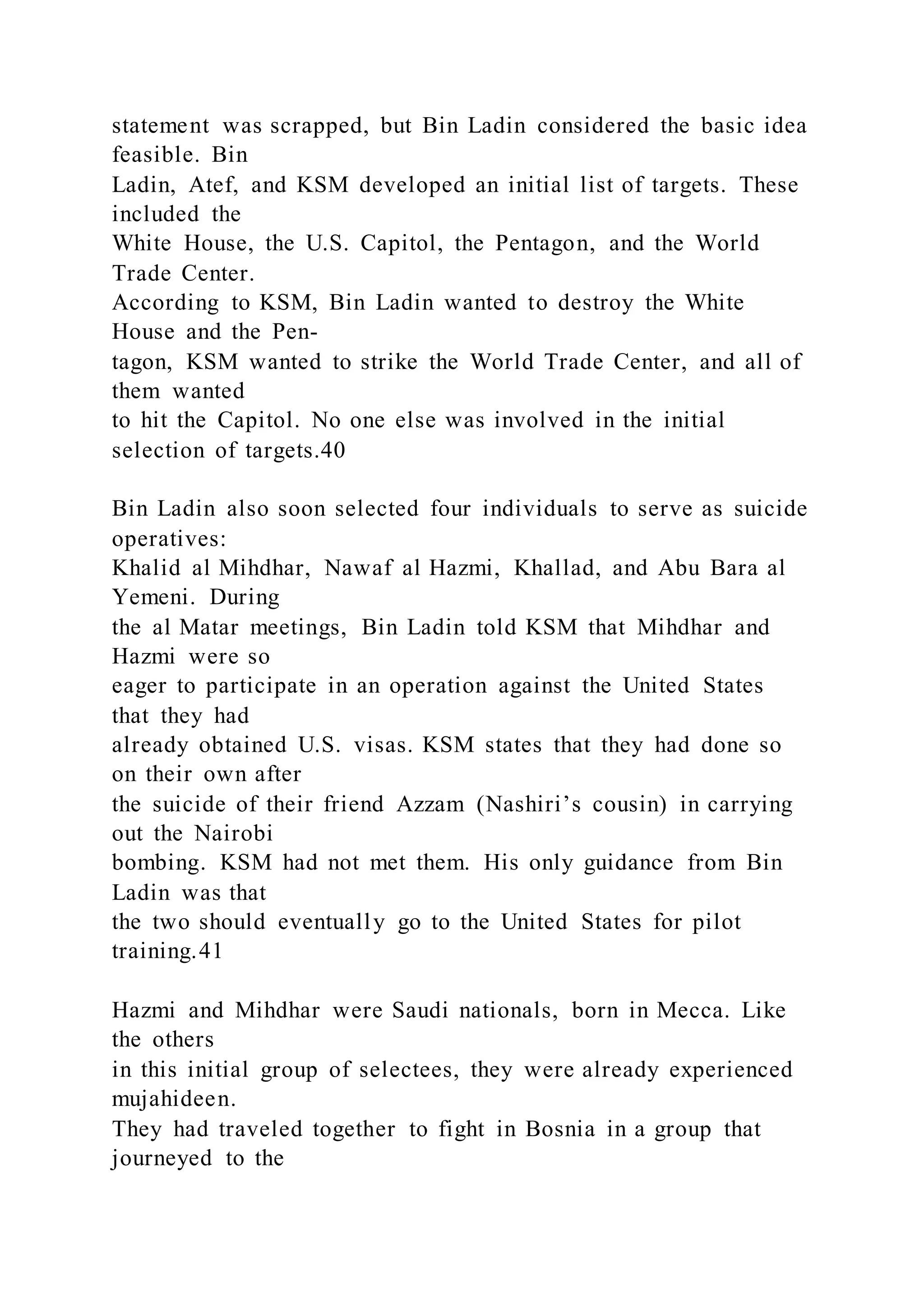 statement was scrapped, but Bin Ladin considered the basic idea
feasible. Bin
Ladin, Atef, and KSM developed an initial list of targets. These
included the
White House, the U.S. Capitol, the Pentagon, and the World
Trade Center.
According to KSM, Bin Ladin wanted to destroy the White
House and the Pen-
tagon, KSM wanted to strike the World Trade Center, and all of
them wanted
to hit the Capitol. No one else was involved in the initial
selection of targets.40
Bin Ladin also soon selected four individuals to serve as suicide
operatives:
Khalid al Mihdhar, Nawaf al Hazmi, Khallad, and Abu Bara al
Yemeni. During
the al Matar meetings, Bin Ladin told KSM that Mihdhar and
Hazmi were so
eager to participate in an operation against the United States
that they had
already obtained U.S. visas. KSM states that they had done so
on their own after
the suicide of their friend Azzam (Nashiri’s cousin) in carrying
out the Nairobi
bombing. KSM had not met them. His only guidance from Bin
Ladin was that
the two should eventually go to the United States for pilot
training.41
Hazmi and Mihdhar were Saudi nationals, born in Mecca. Like
the others
in this initial group of selectees, they were already experienced
mujahideen.
They had traveled together to fight in Bosnia in a group that
journeyed to the
 