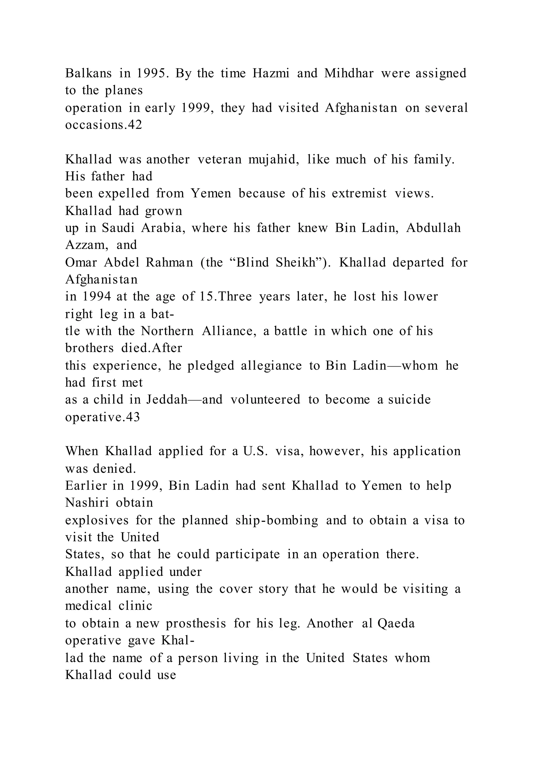Balkans in 1995. By the time Hazmi and Mihdhar were assigned
to the planes
operation in early 1999, they had visited Afghanistan on several
occasions.42
Khallad was another veteran mujahid, like much of his family.
His father had
been expelled from Yemen because of his extremist views.
Khallad had grown
up in Saudi Arabia, where his father knew Bin Ladin, Abdullah
Azzam, and
Omar Abdel Rahman (the “Blind Sheikh”). Khallad departed for
Afghanistan
in 1994 at the age of 15.Three years later, he lost his lower
right leg in a bat-
tle with the Northern Alliance, a battle in which one of his
brothers died.After
this experience, he pledged allegiance to Bin Ladin—whom he
had first met
as a child in Jeddah—and volunteered to become a suicide
operative.43
When Khallad applied for a U.S. visa, however, his application
was denied.
Earlier in 1999, Bin Ladin had sent Khallad to Yemen to help
Nashiri obtain
explosives for the planned ship-bombing and to obtain a visa to
visit the United
States, so that he could participate in an operation there.
Khallad applied under
another name, using the cover story that he would be visiting a
medical clinic
to obtain a new prosthesis for his leg. Another al Qaeda
operative gave Khal-
lad the name of a person living in the United States whom
Khallad could use
 