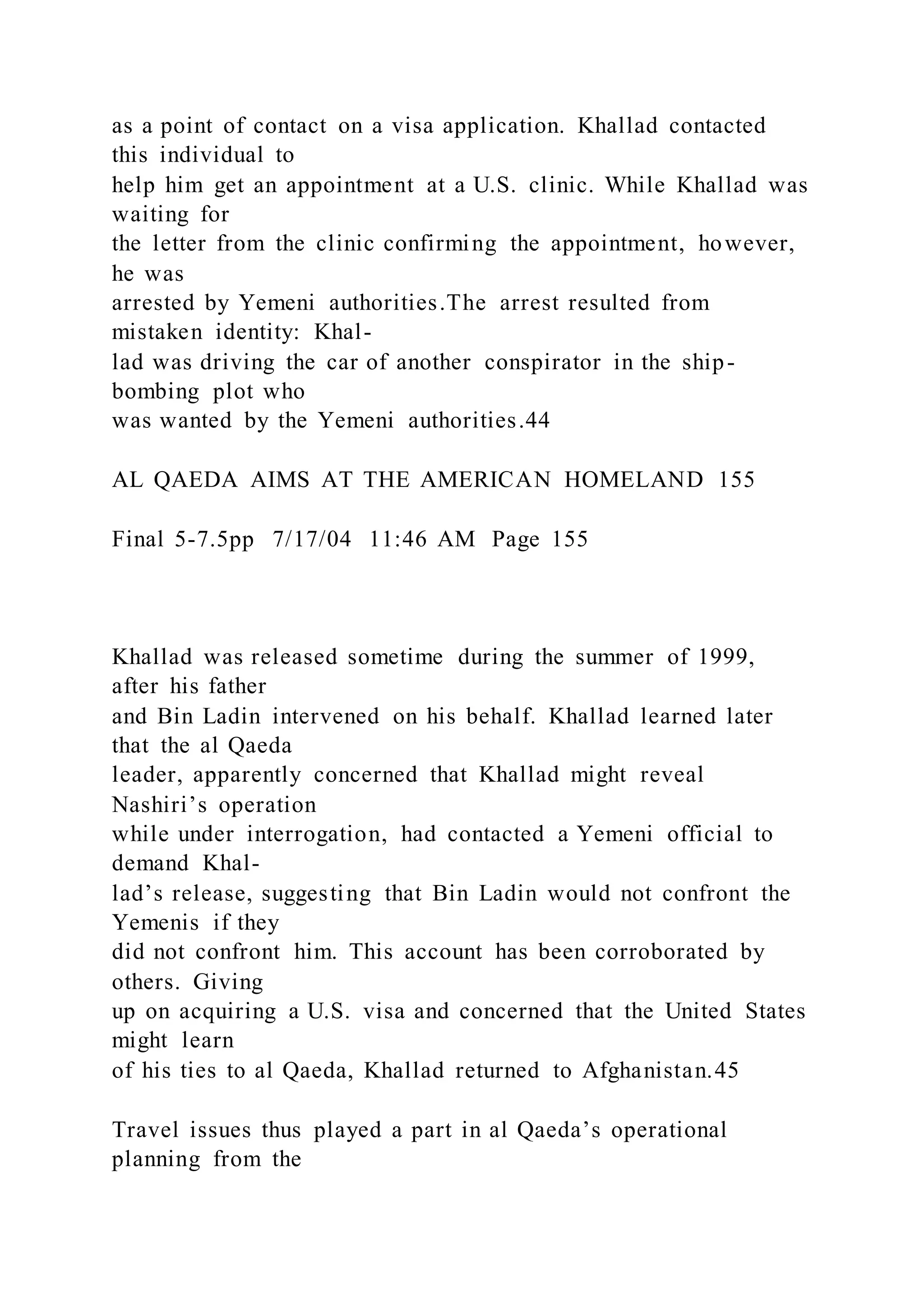 as a point of contact on a visa application. Khallad contacted
this individual to
help him get an appointment at a U.S. clinic. While Khallad was
waiting for
the letter from the clinic confirming the appointment, however,
he was
arrested by Yemeni authorities.The arrest resulted from
mistaken identity: Khal-
lad was driving the car of another conspirator in the ship-
bombing plot who
was wanted by the Yemeni authorities.44
AL QAEDA AIMS AT THE AMERICAN HOMELAND 155
Final 5-7.5pp 7/17/04 11:46 AM Page 155
Khallad was released sometime during the summer of 1999,
after his father
and Bin Ladin intervened on his behalf. Khallad learned later
that the al Qaeda
leader, apparently concerned that Khallad might reveal
Nashiri’s operation
while under interrogation, had contacted a Yemeni official to
demand Khal-
lad’s release, suggesting that Bin Ladin would not confront the
Yemenis if they
did not confront him. This account has been corroborated by
others. Giving
up on acquiring a U.S. visa and concerned that the United States
might learn
of his ties to al Qaeda, Khallad returned to Afghanistan.45
Travel issues thus played a part in al Qaeda’s operational
planning from the
 