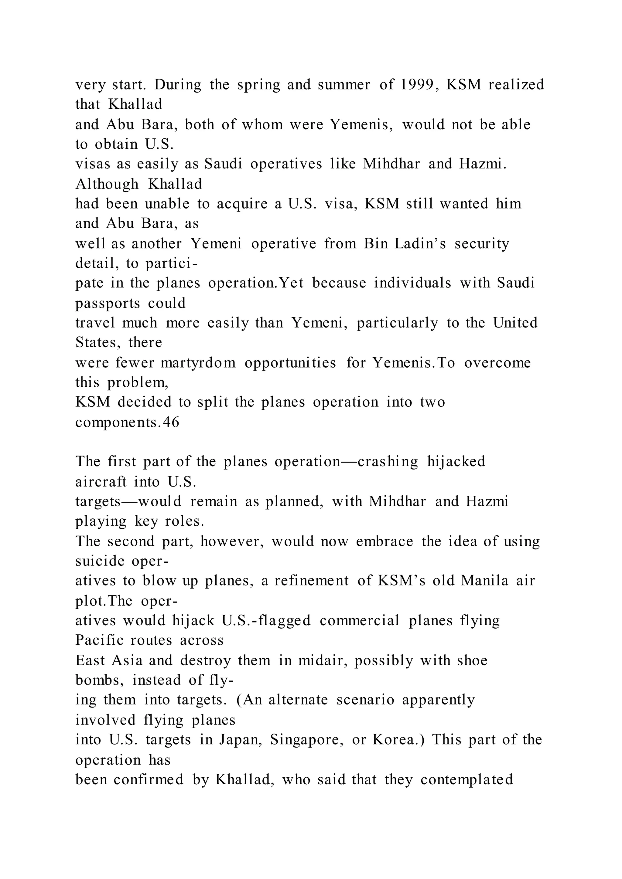 very start. During the spring and summer of 1999, KSM realized
that Khallad
and Abu Bara, both of whom were Yemenis, would not be able
to obtain U.S.
visas as easily as Saudi operatives like Mihdhar and Hazmi.
Although Khallad
had been unable to acquire a U.S. visa, KSM still wanted him
and Abu Bara, as
well as another Yemeni operative from Bin Ladin’s security
detail, to partici-
pate in the planes operation.Yet because individuals with Saudi
passports could
travel much more easily than Yemeni, particularly to the United
States, there
were fewer martyrdom opportunities for Yemenis.To overcome
this problem,
KSM decided to split the planes operation into two
components.46
The first part of the planes operation—crashing hijacked
aircraft into U.S.
targets—would remain as planned, with Mihdhar and Hazmi
playing key roles.
The second part, however, would now embrace the idea of using
suicide oper-
atives to blow up planes, a refinement of KSM’s old Manila air
plot.The oper-
atives would hijack U.S.-flagged commercial planes flying
Pacific routes across
East Asia and destroy them in midair, possibly with shoe
bombs, instead of fly-
ing them into targets. (An alternate scenario apparently
involved flying planes
into U.S. targets in Japan, Singapore, or Korea.) This part of the
operation has
been confirmed by Khallad, who said that they contemplated
 