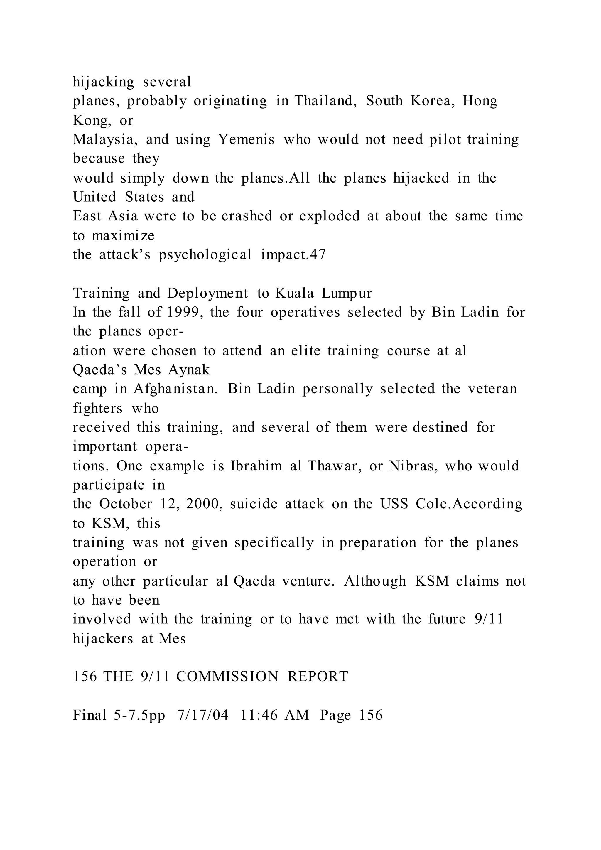 hijacking several
planes, probably originating in Thailand, South Korea, Hong
Kong, or
Malaysia, and using Yemenis who would not need pilot training
because they
would simply down the planes.All the planes hijacked in the
United States and
East Asia were to be crashed or exploded at about the same time
to maximize
the attack’s psychological impact.47
Training and Deployment to Kuala Lumpur
In the fall of 1999, the four operatives selected by Bin Ladin for
the planes oper-
ation were chosen to attend an elite training course at al
Qaeda’s Mes Aynak
camp in Afghanistan. Bin Ladin personally selected the veteran
fighters who
received this training, and several of them were destined for
important opera-
tions. One example is Ibrahim al Thawar, or Nibras, who would
participate in
the October 12, 2000, suicide attack on the USS Cole.According
to KSM, this
training was not given specifically in preparation for the planes
operation or
any other particular al Qaeda venture. Although KSM claims not
to have been
involved with the training or to have met with the future 9/11
hijackers at Mes
156 THE 9/11 COMMISSION REPORT
Final 5-7.5pp 7/17/04 11:46 AM Page 156
 