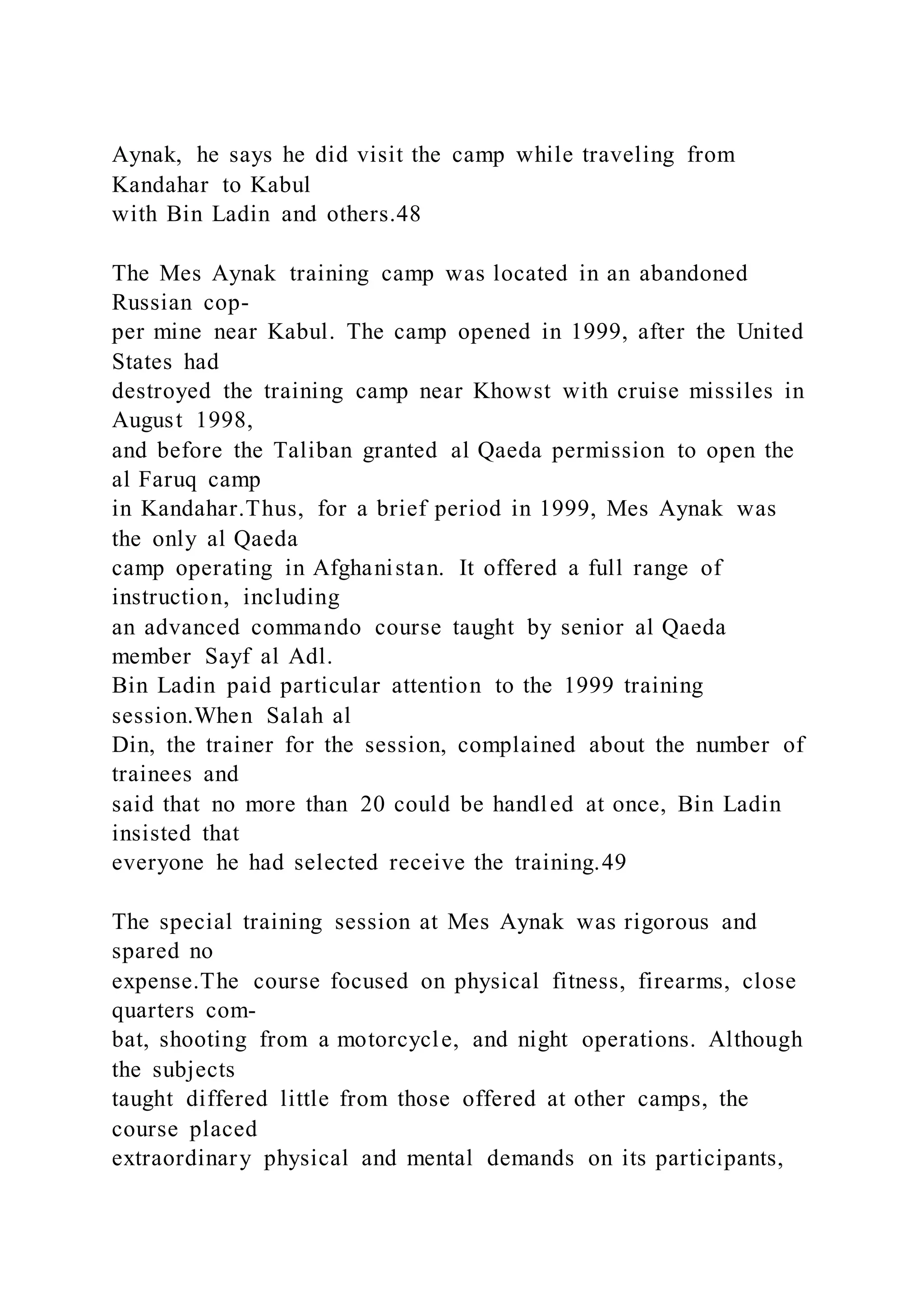 Aynak, he says he did visit the camp while traveling from
Kandahar to Kabul
with Bin Ladin and others.48
The Mes Aynak training camp was located in an abandoned
Russian cop-
per mine near Kabul. The camp opened in 1999, after the United
States had
destroyed the training camp near Khowst with cruise missiles in
August 1998,
and before the Taliban granted al Qaeda permission to open the
al Faruq camp
in Kandahar.Thus, for a brief period in 1999, Mes Aynak was
the only al Qaeda
camp operating in Afghanistan. It offered a full range of
instruction, including
an advanced commando course taught by senior al Qaeda
member Sayf al Adl.
Bin Ladin paid particular attention to the 1999 training
session.When Salah al
Din, the trainer for the session, complained about the number of
trainees and
said that no more than 20 could be handled at once, Bin Ladin
insisted that
everyone he had selected receive the training.49
The special training session at Mes Aynak was rigorous and
spared no
expense.The course focused on physical fitness, firearms, close
quarters com-
bat, shooting from a motorcycle, and night operations. Although
the subjects
taught differed little from those offered at other camps, the
course placed
extraordinary physical and mental demands on its participants,
 