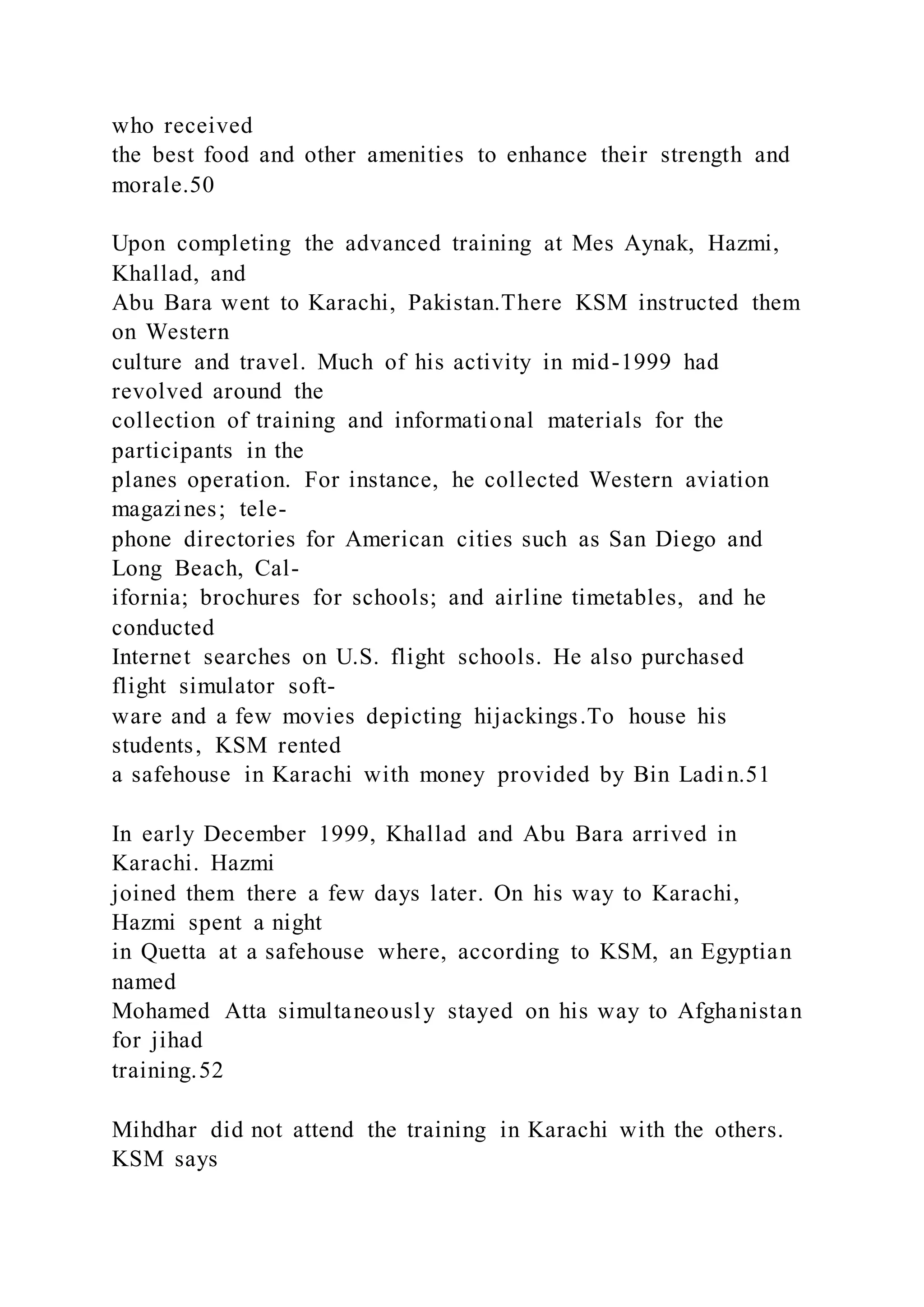 who received
the best food and other amenities to enhance their strength and
morale.50
Upon completing the advanced training at Mes Aynak, Hazmi,
Khallad, and
Abu Bara went to Karachi, Pakistan.There KSM instructed them
on Western
culture and travel. Much of his activity in mid-1999 had
revolved around the
collection of training and informational materials for the
participants in the
planes operation. For instance, he collected Western aviation
magazines; tele-
phone directories for American cities such as San Diego and
Long Beach, Cal-
ifornia; brochures for schools; and airline timetables, and he
conducted
Internet searches on U.S. flight schools. He also purchased
flight simulator soft-
ware and a few movies depicting hijackings.To house his
students, KSM rented
a safehouse in Karachi with money provided by Bin Ladin.51
In early December 1999, Khallad and Abu Bara arrived in
Karachi. Hazmi
joined them there a few days later. On his way to Karachi,
Hazmi spent a night
in Quetta at a safehouse where, according to KSM, an Egyptian
named
Mohamed Atta simultaneously stayed on his way to Afghanistan
for jihad
training.52
Mihdhar did not attend the training in Karachi with the others.
KSM says
 