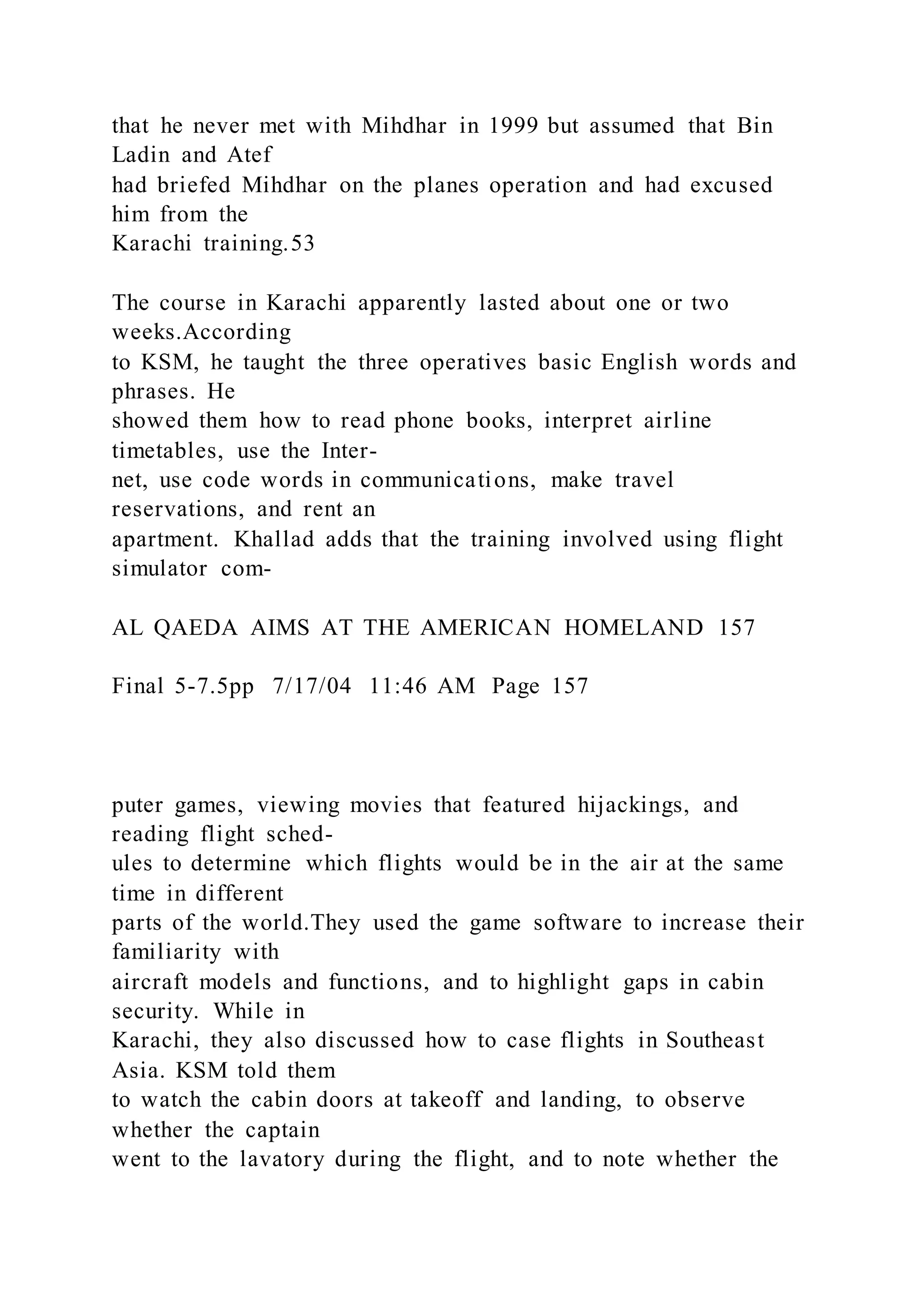 that he never met with Mihdhar in 1999 but assumed that Bin
Ladin and Atef
had briefed Mihdhar on the planes operation and had excused
him from the
Karachi training.53
The course in Karachi apparently lasted about one or two
weeks.According
to KSM, he taught the three operatives basic English words and
phrases. He
showed them how to read phone books, interpret airline
timetables, use the Inter-
net, use code words in communications, make travel
reservations, and rent an
apartment. Khallad adds that the training involved using flight
simulator com-
AL QAEDA AIMS AT THE AMERICAN HOMELAND 157
Final 5-7.5pp 7/17/04 11:46 AM Page 157
puter games, viewing movies that featured hijackings, and
reading flight sched-
ules to determine which flights would be in the air at the same
time in different
parts of the world.They used the game software to increase their
familiarity with
aircraft models and functions, and to highlight gaps in cabin
security. While in
Karachi, they also discussed how to case flights in Southeast
Asia. KSM told them
to watch the cabin doors at takeoff and landing, to observe
whether the captain
went to the lavatory during the flight, and to note whether the
 
