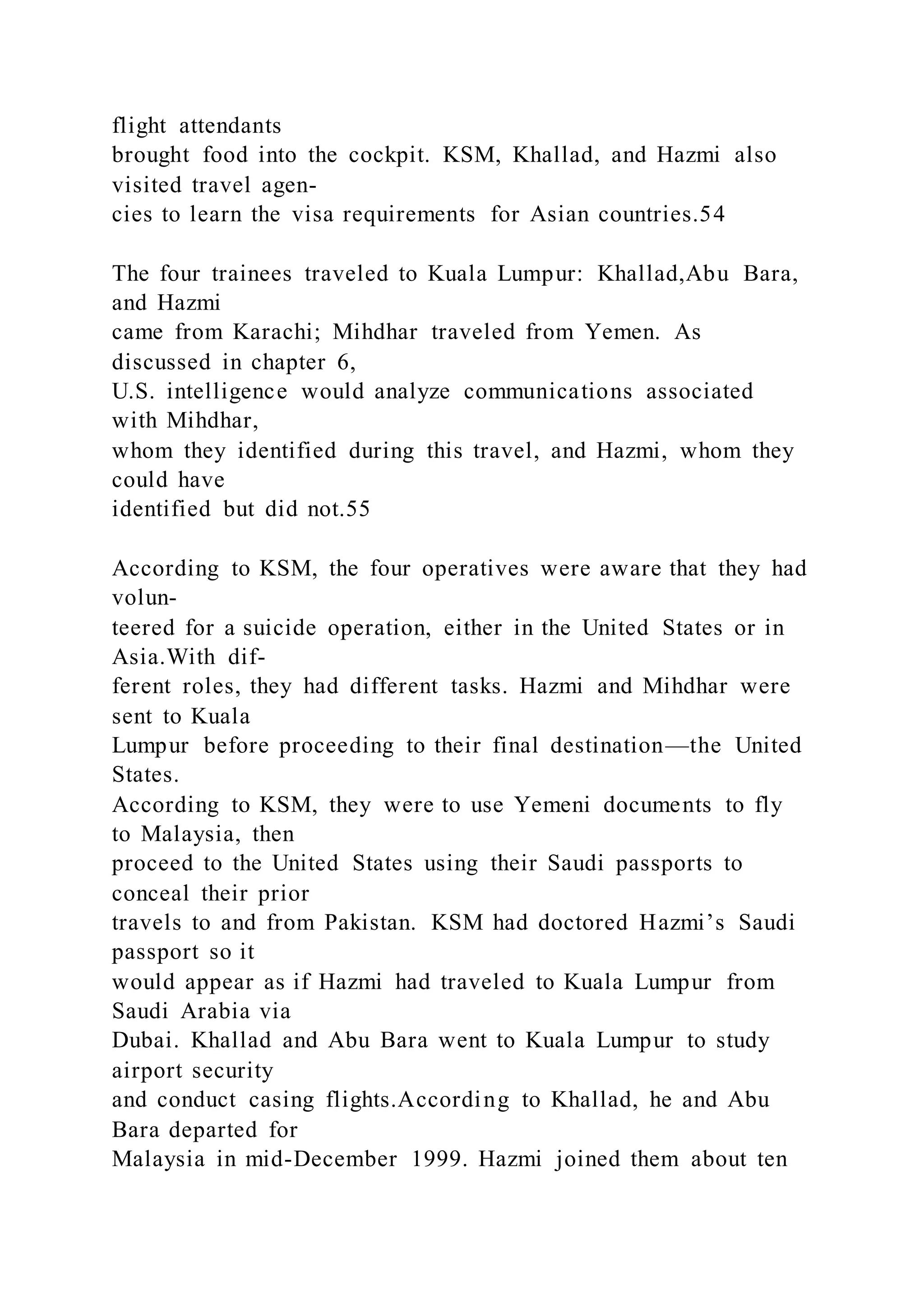 flight attendants
brought food into the cockpit. KSM, Khallad, and Hazmi also
visited travel agen-
cies to learn the visa requirements for Asian countries.54
The four trainees traveled to Kuala Lumpur: Khallad,Abu Bara,
and Hazmi
came from Karachi; Mihdhar traveled from Yemen. As
discussed in chapter 6,
U.S. intelligence would analyze communications associated
with Mihdhar,
whom they identified during this travel, and Hazmi, whom they
could have
identified but did not.55
According to KSM, the four operatives were aware that they had
volun-
teered for a suicide operation, either in the United States or in
Asia.With dif-
ferent roles, they had different tasks. Hazmi and Mihdhar were
sent to Kuala
Lumpur before proceeding to their final destination—the United
States.
According to KSM, they were to use Yemeni documents to fly
to Malaysia, then
proceed to the United States using their Saudi passports to
conceal their prior
travels to and from Pakistan. KSM had doctored Hazmi’s Saudi
passport so it
would appear as if Hazmi had traveled to Kuala Lumpur from
Saudi Arabia via
Dubai. Khallad and Abu Bara went to Kuala Lumpur to study
airport security
and conduct casing flights.According to Khallad, he and Abu
Bara departed for
Malaysia in mid-December 1999. Hazmi joined them about ten
 