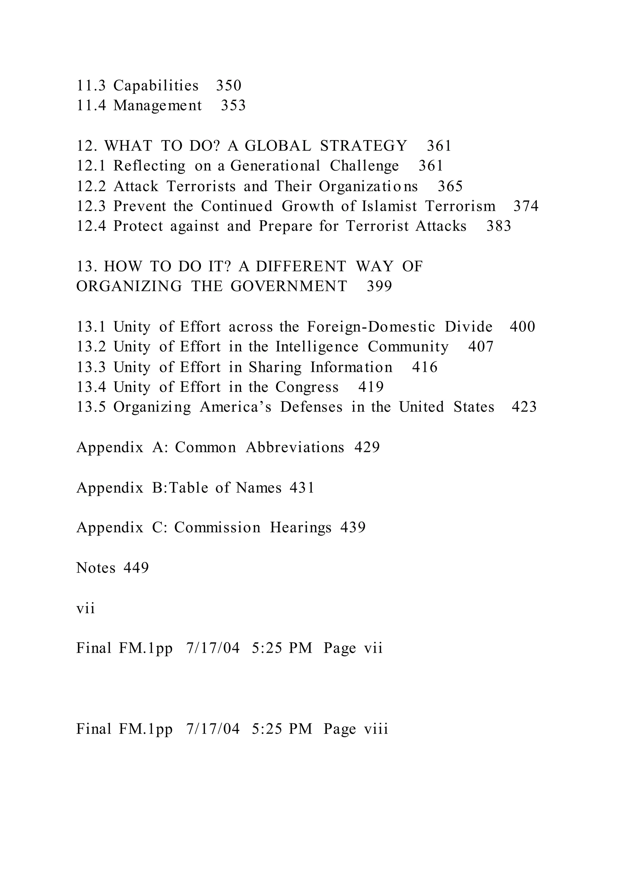 11.3 Capabilities 350
11.4 Management 353
12. WHAT TO DO? A GLOBAL STRATEGY 361
12.1 Reflecting on a Generational Challenge 361
12.2 Attack Terrorists and Their Organizatio ns 365
12.3 Prevent the Continued Growth of Islamist Terrorism 374
12.4 Protect against and Prepare for Terrorist Attacks 383
13. HOW TO DO IT? A DIFFERENT WAY OF
ORGANIZING THE GOVERNMENT 399
13.1 Unity of Effort across the Foreign-Domestic Divide 400
13.2 Unity of Effort in the Intelligence Community 407
13.3 Unity of Effort in Sharing Information 416
13.4 Unity of Effort in the Congress 419
13.5 Organizing America’s Defenses in the United States 423
Appendix A: Common Abbreviations 429
Appendix B:Table of Names 431
Appendix C: Commission Hearings 439
Notes 449
vii
Final FM.1pp 7/17/04 5:25 PM Page vii
Final FM.1pp 7/17/04 5:25 PM Page viii
 