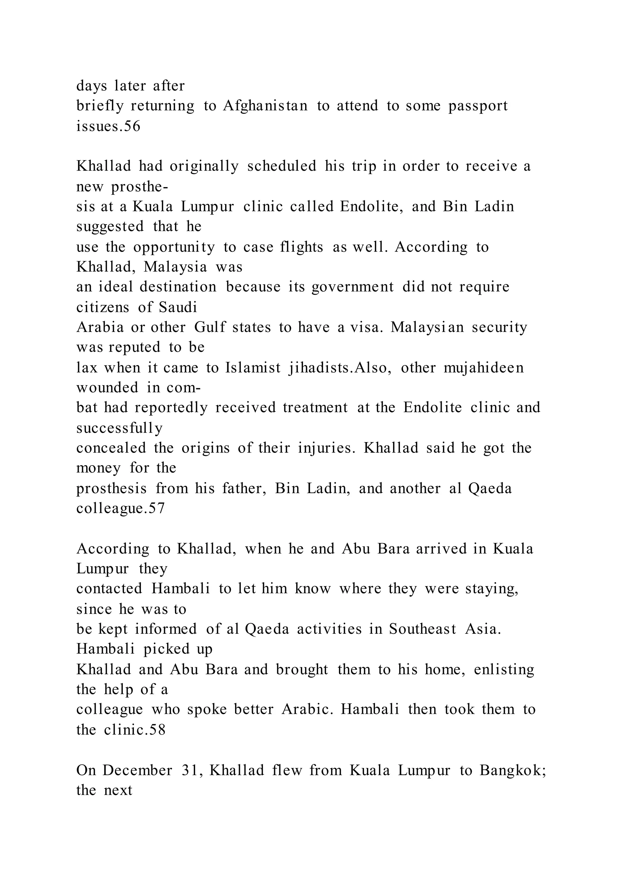days later after
briefly returning to Afghanistan to attend to some passport
issues.56
Khallad had originally scheduled his trip in order to receive a
new prosthe-
sis at a Kuala Lumpur clinic called Endolite, and Bin Ladin
suggested that he
use the opportunity to case flights as well. According to
Khallad, Malaysia was
an ideal destination because its government did not require
citizens of Saudi
Arabia or other Gulf states to have a visa. Malaysian security
was reputed to be
lax when it came to Islamist jihadists.Also, other mujahideen
wounded in com-
bat had reportedly received treatment at the Endolite clinic and
successfully
concealed the origins of their injuries. Khallad said he got the
money for the
prosthesis from his father, Bin Ladin, and another al Qaeda
colleague.57
According to Khallad, when he and Abu Bara arrived in Kuala
Lumpur they
contacted Hambali to let him know where they were staying,
since he was to
be kept informed of al Qaeda activities in Southeast Asia.
Hambali picked up
Khallad and Abu Bara and brought them to his home, enlisting
the help of a
colleague who spoke better Arabic. Hambali then took them to
the clinic.58
On December 31, Khallad flew from Kuala Lumpur to Bangkok;
the next
 