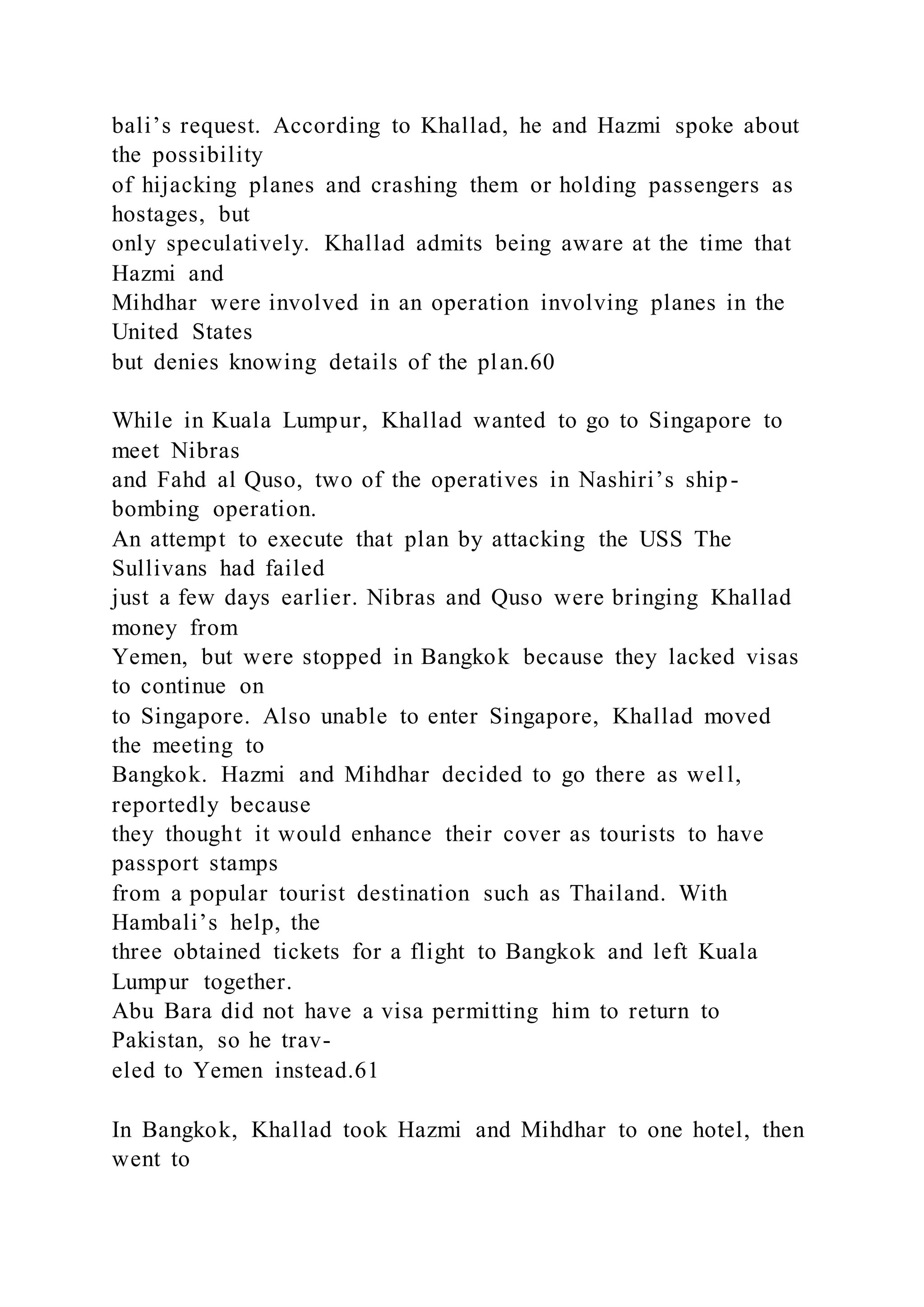 bali’s request. According to Khallad, he and Hazmi spoke about
the possibility
of hijacking planes and crashing them or holding passengers as
hostages, but
only speculatively. Khallad admits being aware at the time that
Hazmi and
Mihdhar were involved in an operation involving planes in the
United States
but denies knowing details of the plan.60
While in Kuala Lumpur, Khallad wanted to go to Singapore to
meet Nibras
and Fahd al Quso, two of the operatives in Nashiri’s ship-
bombing operation.
An attempt to execute that plan by attacking the USS The
Sullivans had failed
just a few days earlier. Nibras and Quso were bringing Khallad
money from
Yemen, but were stopped in Bangkok because they lacked visas
to continue on
to Singapore. Also unable to enter Singapore, Khallad moved
the meeting to
Bangkok. Hazmi and Mihdhar decided to go there as well,
reportedly because
they thought it would enhance their cover as tourists to have
passport stamps
from a popular tourist destination such as Thailand. With
Hambali’s help, the
three obtained tickets for a flight to Bangkok and left Kuala
Lumpur together.
Abu Bara did not have a visa permitting him to return to
Pakistan, so he trav-
eled to Yemen instead.61
In Bangkok, Khallad took Hazmi and Mihdhar to one hotel, then
went to
 