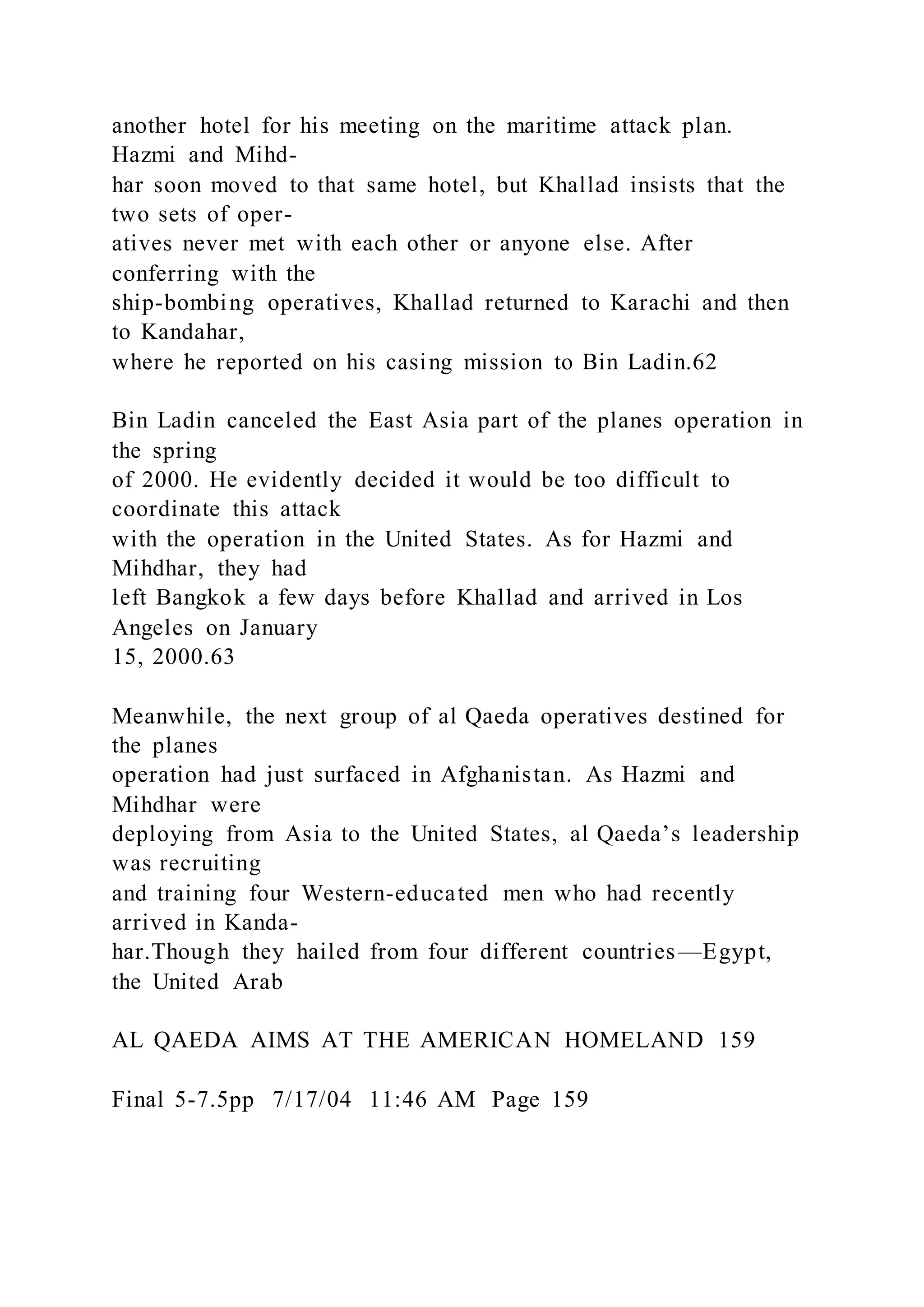 another hotel for his meeting on the maritime attack plan.
Hazmi and Mihd-
har soon moved to that same hotel, but Khallad insists that the
two sets of oper-
atives never met with each other or anyone else. After
conferring with the
ship-bombing operatives, Khallad returned to Karachi and then
to Kandahar,
where he reported on his casing mission to Bin Ladin.62
Bin Ladin canceled the East Asia part of the planes operation in
the spring
of 2000. He evidently decided it would be too difficult to
coordinate this attack
with the operation in the United States. As for Hazmi and
Mihdhar, they had
left Bangkok a few days before Khallad and arrived in Los
Angeles on January
15, 2000.63
Meanwhile, the next group of al Qaeda operatives destined for
the planes
operation had just surfaced in Afghanistan. As Hazmi and
Mihdhar were
deploying from Asia to the United States, al Qaeda’s leadership
was recruiting
and training four Western-educated men who had recently
arrived in Kanda-
har.Though they hailed from four different countries—Egypt,
the United Arab
AL QAEDA AIMS AT THE AMERICAN HOMELAND 159
Final 5-7.5pp 7/17/04 11:46 AM Page 159
 