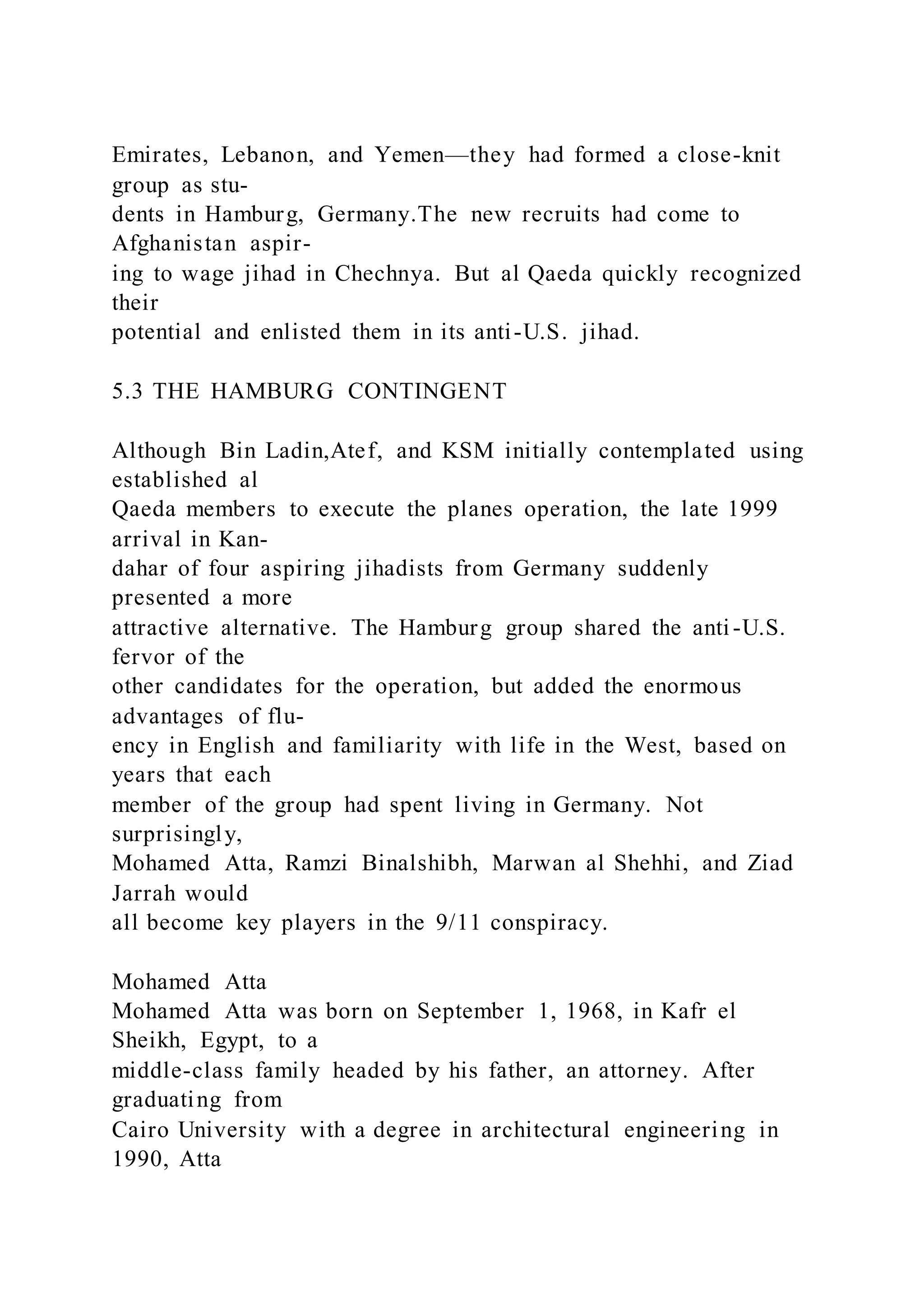 Emirates, Lebanon, and Yemen—they had formed a close-knit
group as stu-
dents in Hamburg, Germany.The new recruits had come to
Afghanistan aspir-
ing to wage jihad in Chechnya. But al Qaeda quickly recognized
their
potential and enlisted them in its anti-U.S. jihad.
5.3 THE HAMBURG CONTINGENT
Although Bin Ladin,Atef, and KSM initially contemplated using
established al
Qaeda members to execute the planes operation, the late 1999
arrival in Kan-
dahar of four aspiring jihadists from Germany suddenly
presented a more
attractive alternative. The Hamburg group shared the anti -U.S.
fervor of the
other candidates for the operation, but added the enormous
advantages of flu-
ency in English and familiarity with life in the West, based on
years that each
member of the group had spent living in Germany. Not
surprisingly,
Mohamed Atta, Ramzi Binalshibh, Marwan al Shehhi, and Ziad
Jarrah would
all become key players in the 9/11 conspiracy.
Mohamed Atta
Mohamed Atta was born on September 1, 1968, in Kafr el
Sheikh, Egypt, to a
middle-class family headed by his father, an attorney. After
graduating from
Cairo University with a degree in architectural engineering in
1990, Atta
 