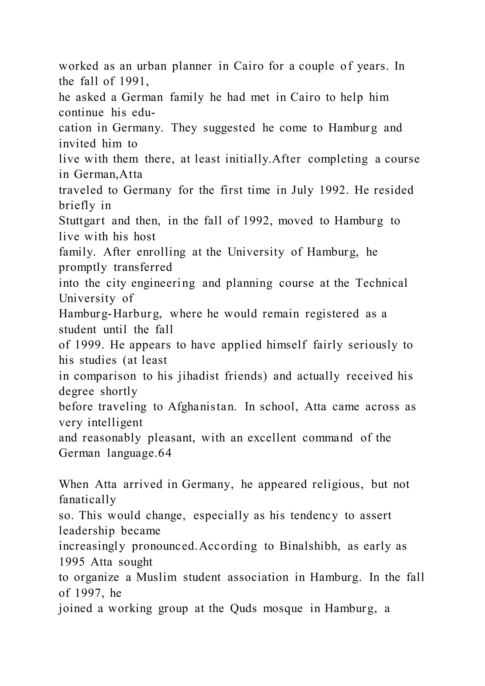 worked as an urban planner in Cairo for a couple of years. In
the fall of 1991,
he asked a German family he had met in Cairo to help him
continue his edu-
cation in Germany. They suggested he come to Hamburg and
invited him to
live with them there, at least initially.After completing a course
in German,Atta
traveled to Germany for the first time in July 1992. He resided
briefly in
Stuttgart and then, in the fall of 1992, moved to Hamburg to
live with his host
family. After enrolling at the University of Hamburg, he
promptly transferred
into the city engineering and planning course at the Technical
University of
Hamburg-Harburg, where he would remain registered as a
student until the fall
of 1999. He appears to have applied himself fairly seriously to
his studies (at least
in comparison to his jihadist friends) and actually received his
degree shortly
before traveling to Afghanistan. In school, Atta came across as
very intelligent
and reasonably pleasant, with an excellent command of the
German language.64
When Atta arrived in Germany, he appeared religious, but not
fanatically
so. This would change, especially as his tendency to assert
leadership became
increasingly pronounced.According to Binalshibh, as early as
1995 Atta sought
to organize a Muslim student association in Hamburg. In the fall
of 1997, he
joined a working group at the Quds mosque in Hamburg, a
 