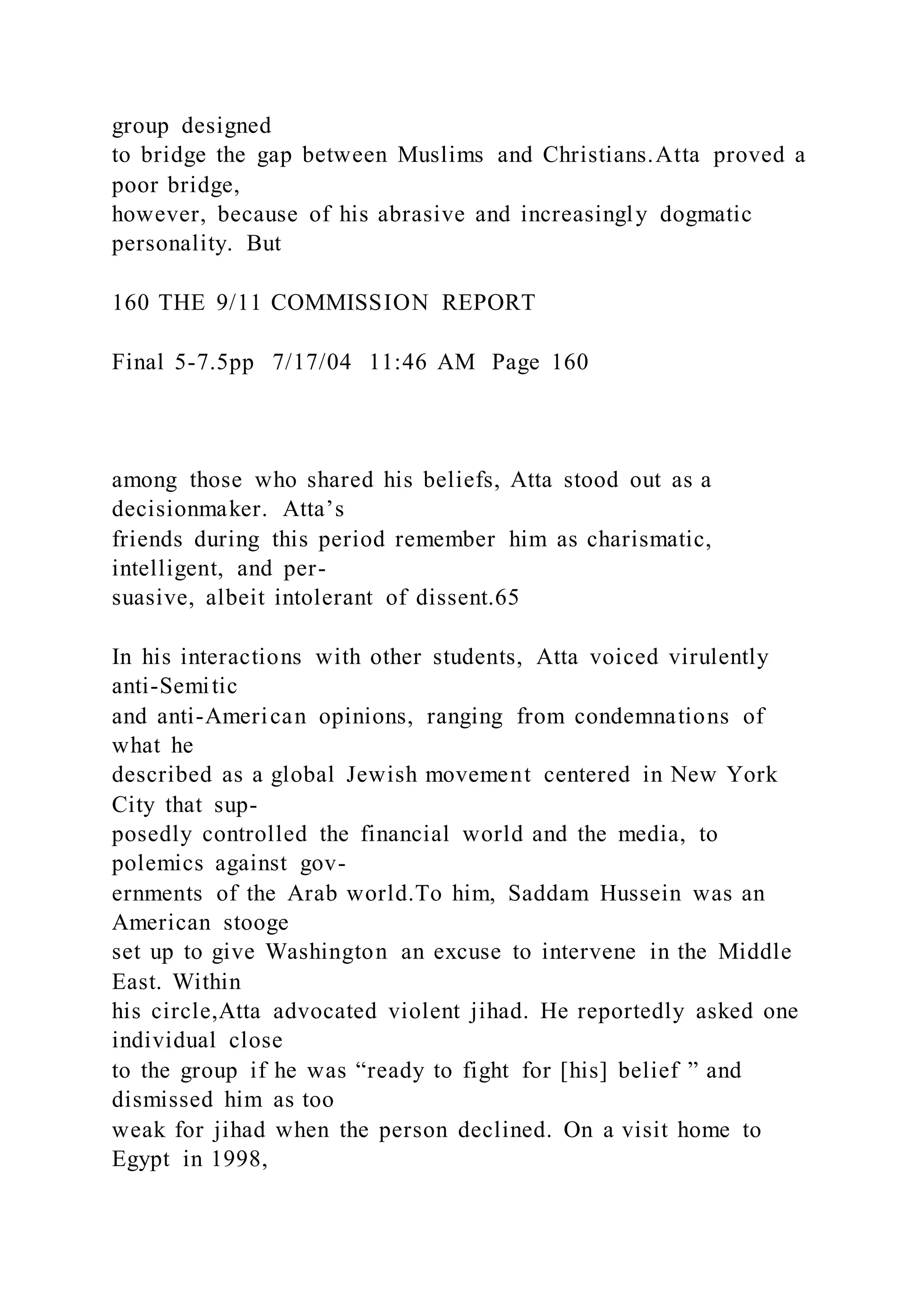 group designed
to bridge the gap between Muslims and Christians.Atta proved a
poor bridge,
however, because of his abrasive and increasingly dogmatic
personality. But
160 THE 9/11 COMMISSION REPORT
Final 5-7.5pp 7/17/04 11:46 AM Page 160
among those who shared his beliefs, Atta stood out as a
decisionmaker. Atta’s
friends during this period remember him as charismatic,
intelligent, and per-
suasive, albeit intolerant of dissent.65
In his interactions with other students, Atta voiced virulently
anti-Semitic
and anti-American opinions, ranging from condemnations of
what he
described as a global Jewish movement centered in New York
City that sup-
posedly controlled the financial world and the media, to
polemics against gov-
ernments of the Arab world.To him, Saddam Hussein was an
American stooge
set up to give Washington an excuse to intervene in the Middle
East. Within
his circle,Atta advocated violent jihad. He reportedly asked one
individual close
to the group if he was “ready to fight for [his] belief ” and
dismissed him as too
weak for jihad when the person declined. On a visit home to
Egypt in 1998,
 