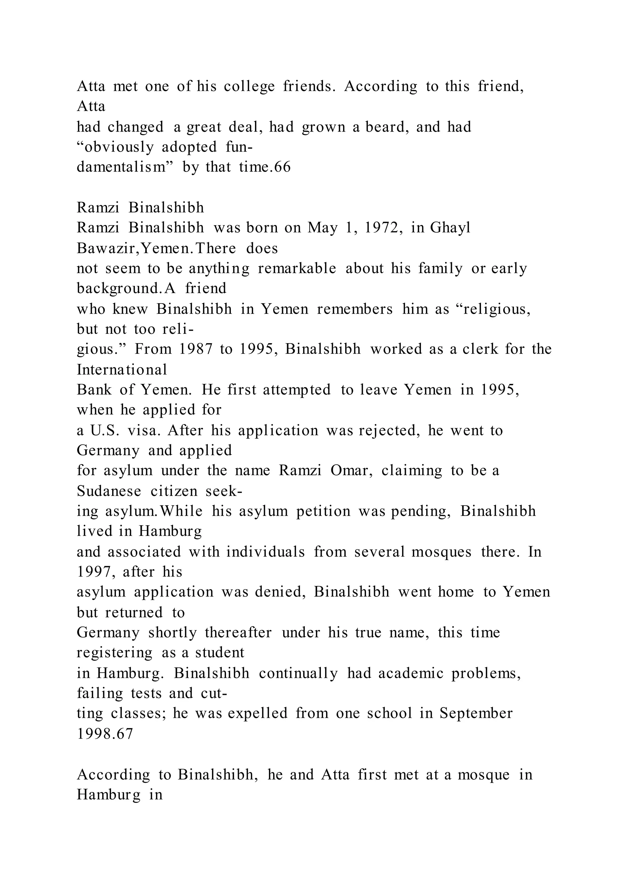 Atta met one of his college friends. According to this friend,
Atta
had changed a great deal, had grown a beard, and had
“obviously adopted fun-
damentalism” by that time.66
Ramzi Binalshibh
Ramzi Binalshibh was born on May 1, 1972, in Ghayl
Bawazir,Yemen.There does
not seem to be anything remarkable about his family or early
background.A friend
who knew Binalshibh in Yemen remembers him as “religious,
but not too reli-
gious.” From 1987 to 1995, Binalshibh worked as a clerk for the
International
Bank of Yemen. He first attempted to leave Yemen in 1995,
when he applied for
a U.S. visa. After his application was rejected, he went to
Germany and applied
for asylum under the name Ramzi Omar, claiming to be a
Sudanese citizen seek-
ing asylum.While his asylum petition was pending, Binalshibh
lived in Hamburg
and associated with individuals from several mosques there. In
1997, after his
asylum application was denied, Binalshibh went home to Yemen
but returned to
Germany shortly thereafter under his true name, this time
registering as a student
in Hamburg. Binalshibh continually had academic problems,
failing tests and cut-
ting classes; he was expelled from one school in September
1998.67
According to Binalshibh, he and Atta first met at a mosque in
Hamburg in
 