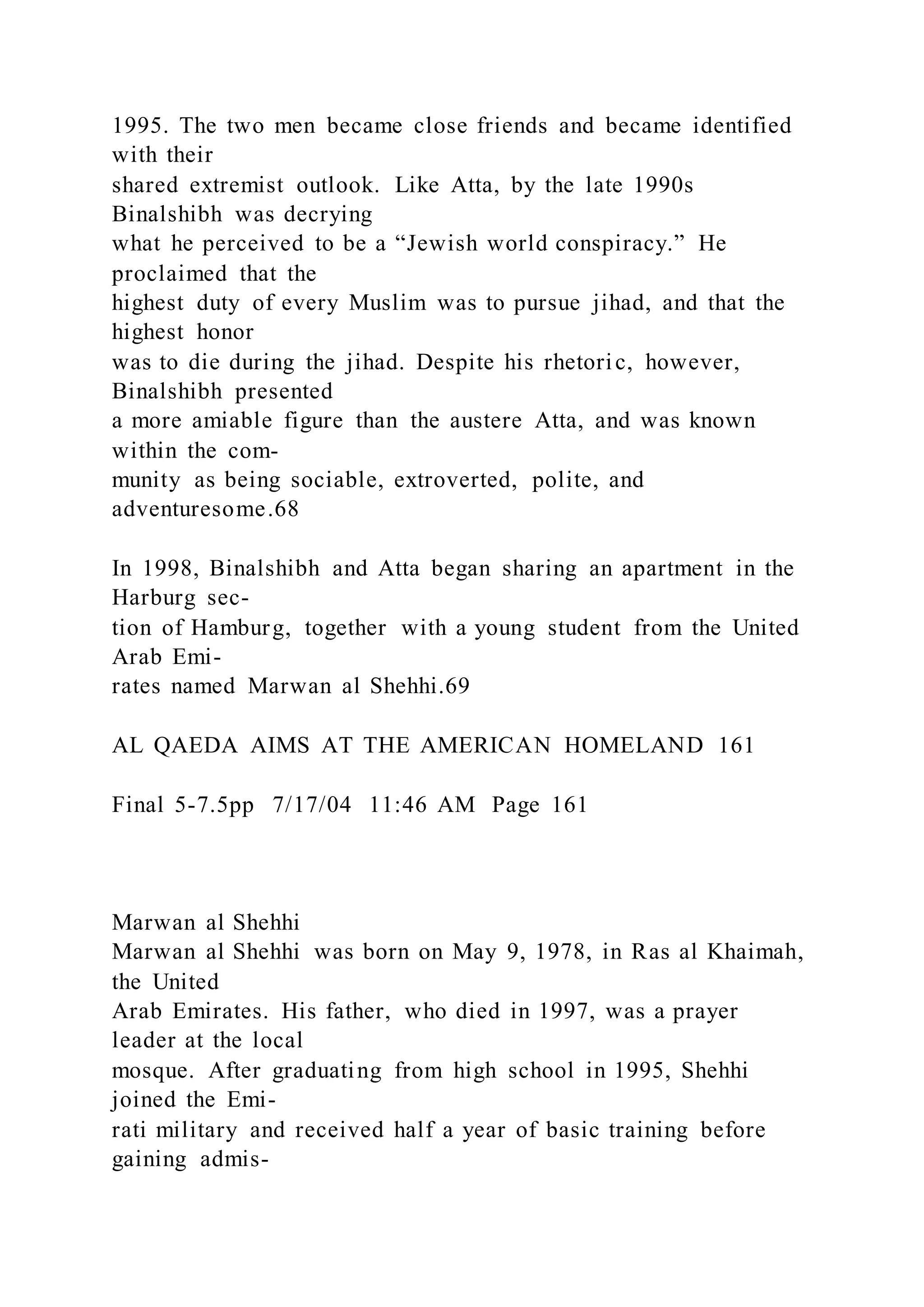 1995. The two men became close friends and became identified
with their
shared extremist outlook. Like Atta, by the late 1990s
Binalshibh was decrying
what he perceived to be a “Jewish world conspiracy.” He
proclaimed that the
highest duty of every Muslim was to pursue jihad, and that the
highest honor
was to die during the jihad. Despite his rhetoric, however,
Binalshibh presented
a more amiable figure than the austere Atta, and was known
within the com-
munity as being sociable, extroverted, polite, and
adventuresome.68
In 1998, Binalshibh and Atta began sharing an apartment in the
Harburg sec-
tion of Hamburg, together with a young student from the United
Arab Emi-
rates named Marwan al Shehhi.69
AL QAEDA AIMS AT THE AMERICAN HOMELAND 161
Final 5-7.5pp 7/17/04 11:46 AM Page 161
Marwan al Shehhi
Marwan al Shehhi was born on May 9, 1978, in Ras al Khaimah,
the United
Arab Emirates. His father, who died in 1997, was a prayer
leader at the local
mosque. After graduating from high school in 1995, Shehhi
joined the Emi-
rati military and received half a year of basic training before
gaining admis-
 