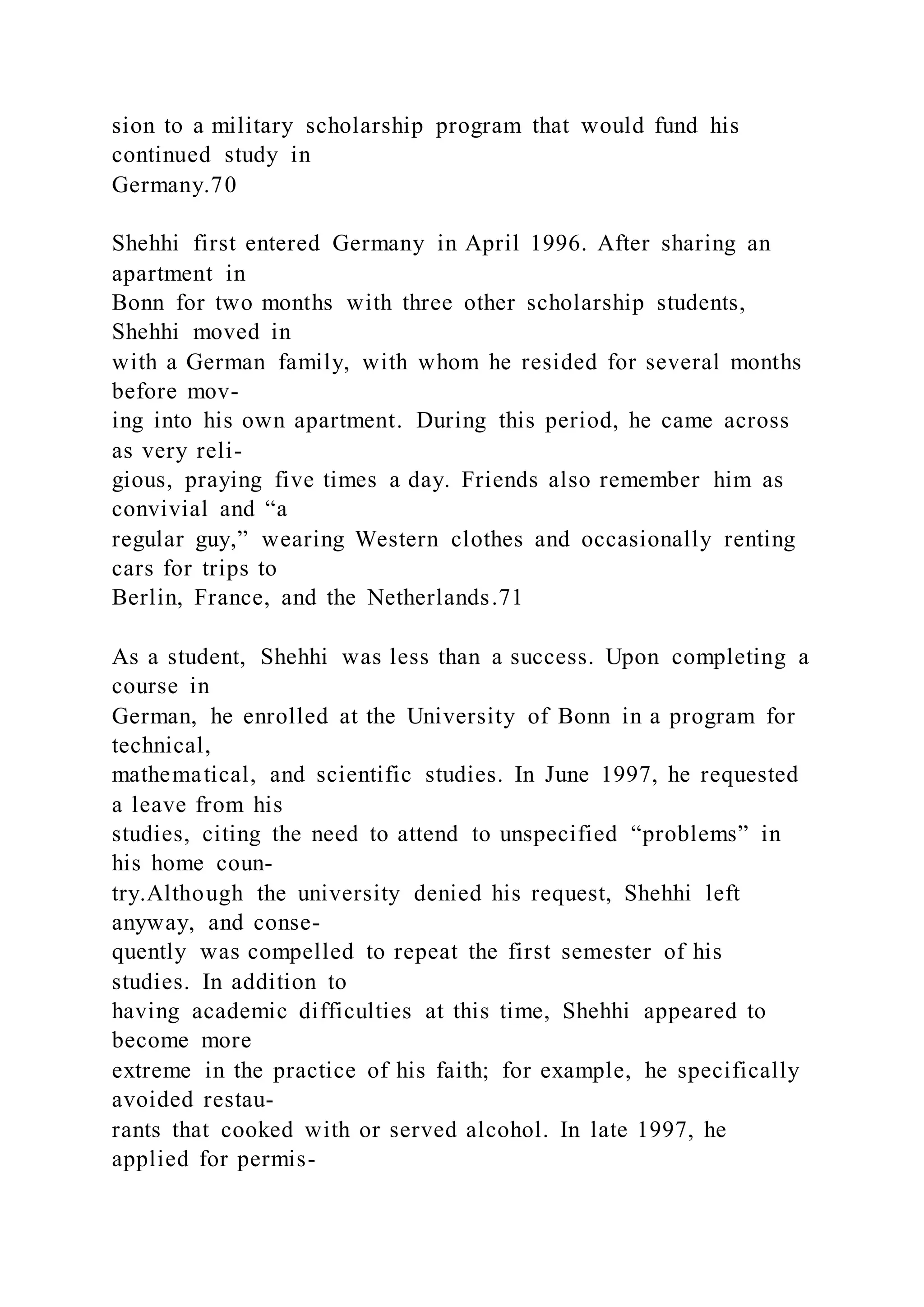 sion to a military scholarship program that would fund his
continued study in
Germany.70
Shehhi first entered Germany in April 1996. After sharing an
apartment in
Bonn for two months with three other scholarship students,
Shehhi moved in
with a German family, with whom he resided for several months
before mov-
ing into his own apartment. During this period, he came across
as very reli-
gious, praying five times a day. Friends also remember him as
convivial and “a
regular guy,” wearing Western clothes and occasionally renting
cars for trips to
Berlin, France, and the Netherlands.71
As a student, Shehhi was less than a success. Upon completing a
course in
German, he enrolled at the University of Bonn in a program for
technical,
mathematical, and scientific studies. In June 1997, he requested
a leave from his
studies, citing the need to attend to unspecified “problems” in
his home coun-
try.Although the university denied his request, Shehhi left
anyway, and conse-
quently was compelled to repeat the first semester of his
studies. In addition to
having academic difficulties at this time, Shehhi appeared to
become more
extreme in the practice of his faith; for example, he specifically
avoided restau-
rants that cooked with or served alcohol. In late 1997, he
applied for permis-
 