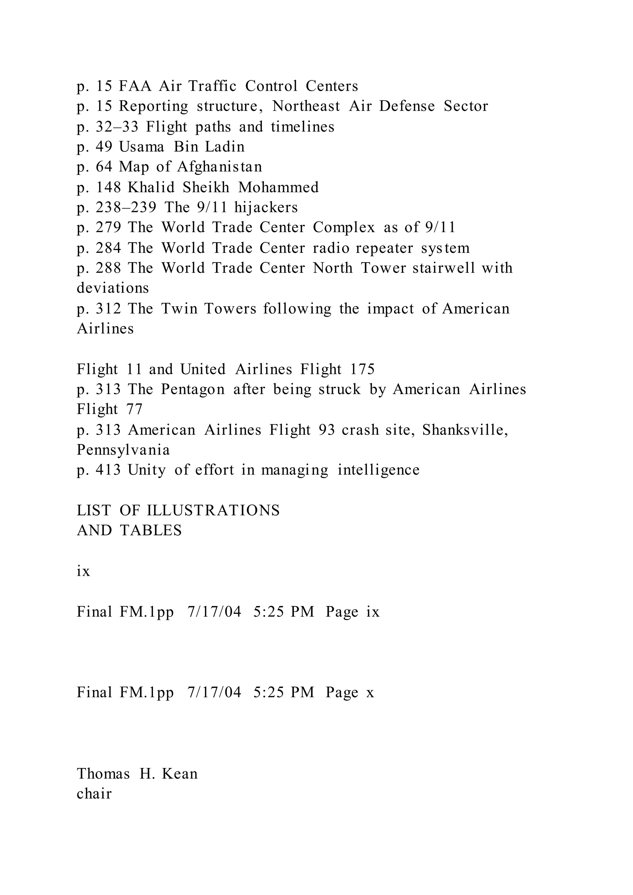 p. 15 FAA Air Traffic Control Centers
p. 15 Reporting structure, Northeast Air Defense Sector
p. 32–33 Flight paths and timelines
p. 49 Usama Bin Ladin
p. 64 Map of Afghanistan
p. 148 Khalid Sheikh Mohammed
p. 238–239 The 9/11 hijackers
p. 279 The World Trade Center Complex as of 9/11
p. 284 The World Trade Center radio repeater system
p. 288 The World Trade Center North Tower stairwell with
deviations
p. 312 The Twin Towers following the impact of American
Airlines
Flight 11 and United Airlines Flight 175
p. 313 The Pentagon after being struck by American Airlines
Flight 77
p. 313 American Airlines Flight 93 crash site, Shanksville,
Pennsylvania
p. 413 Unity of effort in managing intelligence
LIST OF ILLUSTRATIONS
AND TABLES
ix
Final FM.1pp 7/17/04 5:25 PM Page ix
Final FM.1pp 7/17/04 5:25 PM Page x
Thomas H. Kean
chair
 