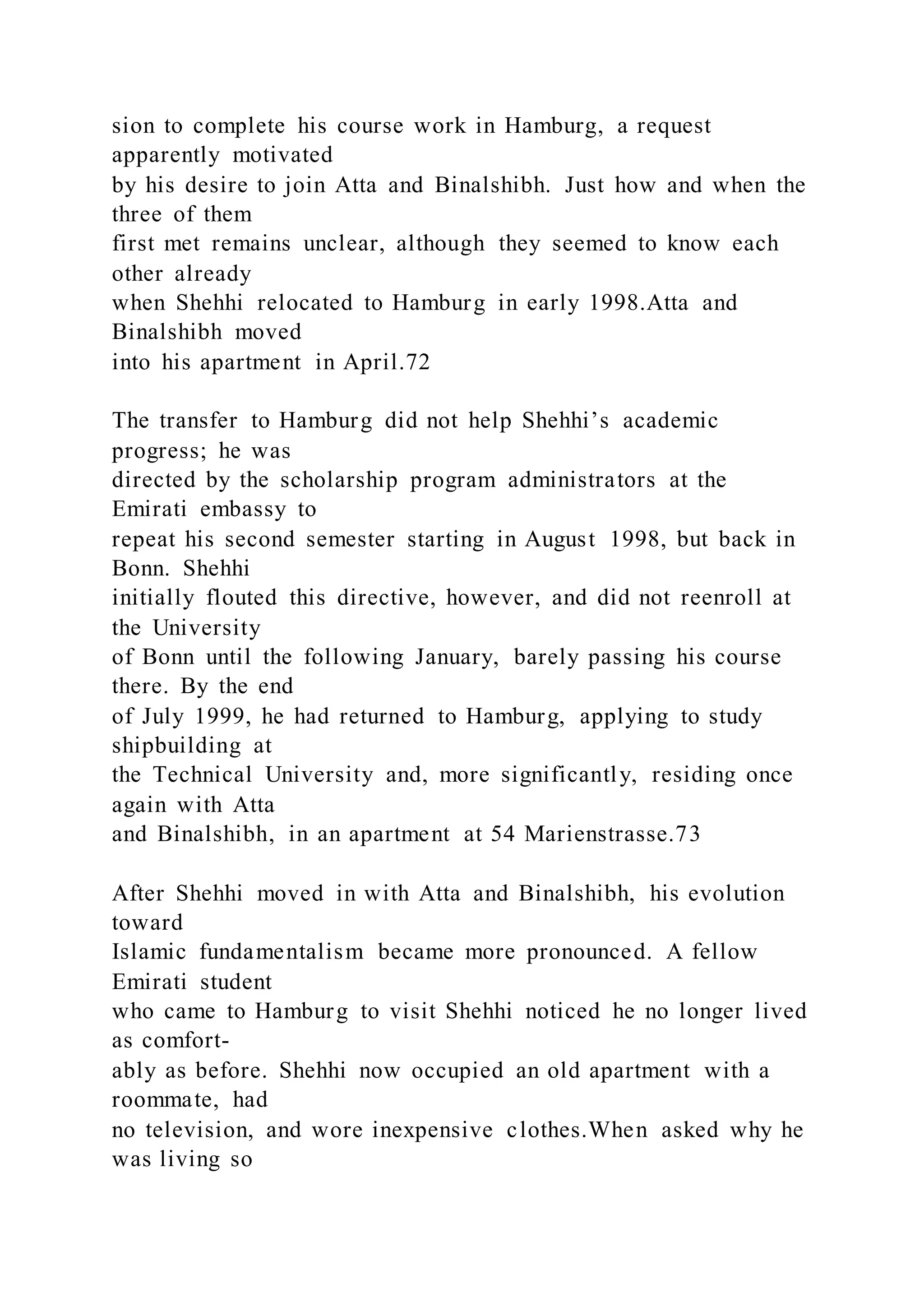 sion to complete his course work in Hamburg, a request
apparently motivated
by his desire to join Atta and Binalshibh. Just how and when the
three of them
first met remains unclear, although they seemed to know each
other already
when Shehhi relocated to Hamburg in early 1998.Atta and
Binalshibh moved
into his apartment in April.72
The transfer to Hamburg did not help Shehhi’s academic
progress; he was
directed by the scholarship program administrators at the
Emirati embassy to
repeat his second semester starting in August 1998, but back in
Bonn. Shehhi
initially flouted this directive, however, and did not reenroll at
the University
of Bonn until the following January, barely passing his course
there. By the end
of July 1999, he had returned to Hamburg, applying to study
shipbuilding at
the Technical University and, more significantly, residing once
again with Atta
and Binalshibh, in an apartment at 54 Marienstrasse.73
After Shehhi moved in with Atta and Binalshibh, his evolution
toward
Islamic fundamentalism became more pronounced. A fellow
Emirati student
who came to Hamburg to visit Shehhi noticed he no longer lived
as comfort-
ably as before. Shehhi now occupied an old apartment with a
roommate, had
no television, and wore inexpensive clothes.When asked why he
was living so
 