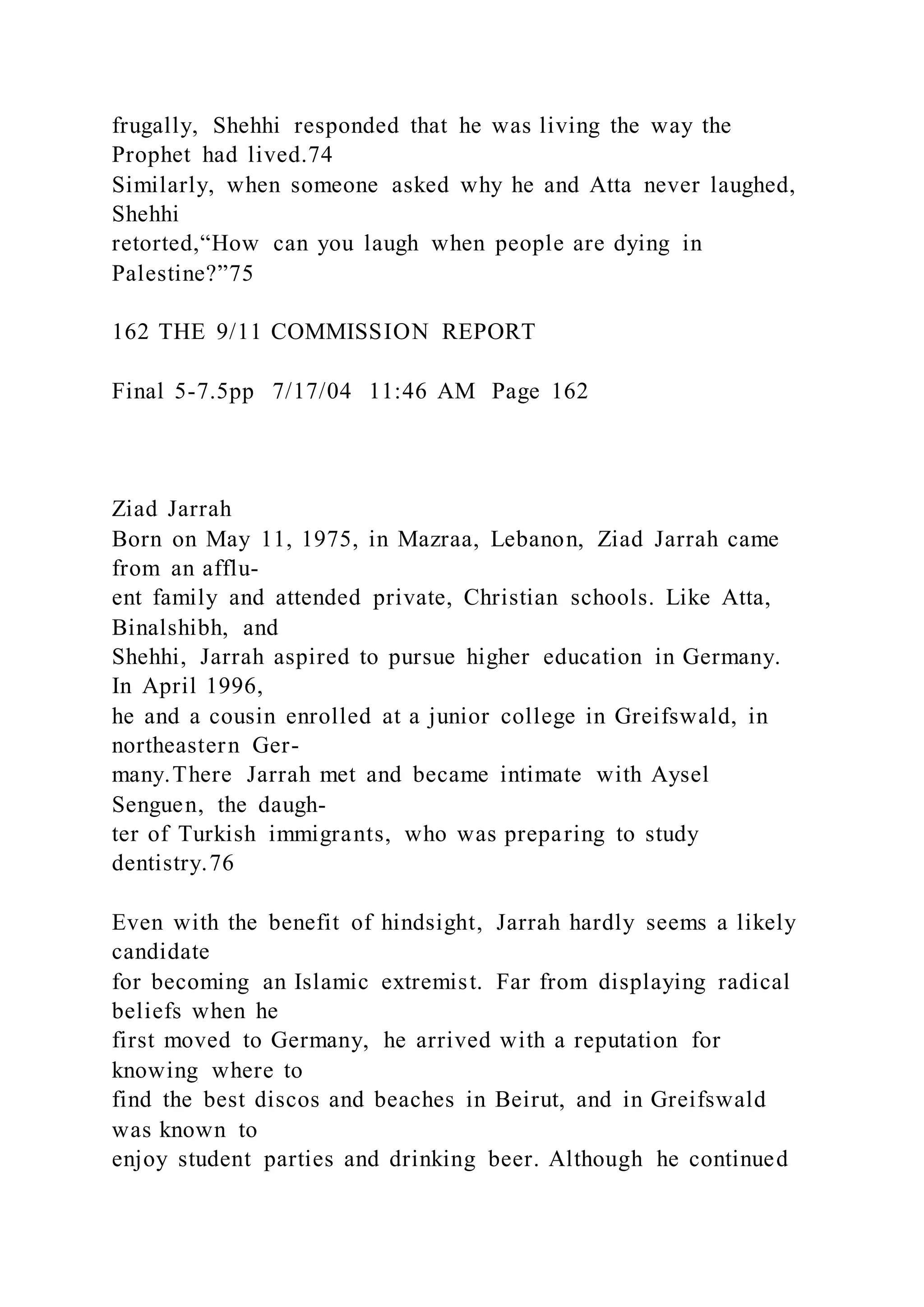 frugally, Shehhi responded that he was living the way the
Prophet had lived.74
Similarly, when someone asked why he and Atta never laughed,
Shehhi
retorted,“How can you laugh when people are dying in
Palestine?”75
162 THE 9/11 COMMISSION REPORT
Final 5-7.5pp 7/17/04 11:46 AM Page 162
Ziad Jarrah
Born on May 11, 1975, in Mazraa, Lebanon, Ziad Jarrah came
from an afflu-
ent family and attended private, Christian schools. Like Atta,
Binalshibh, and
Shehhi, Jarrah aspired to pursue higher education in Germany.
In April 1996,
he and a cousin enrolled at a junior college in Greifswald, in
northeastern Ger-
many.There Jarrah met and became intimate with Aysel
Senguen, the daugh-
ter of Turkish immigrants, who was preparing to study
dentistry.76
Even with the benefit of hindsight, Jarrah hardly seems a likely
candidate
for becoming an Islamic extremist. Far from displaying radical
beliefs when he
first moved to Germany, he arrived with a reputation for
knowing where to
find the best discos and beaches in Beirut, and in Greifswald
was known to
enjoy student parties and drinking beer. Although he continued
 