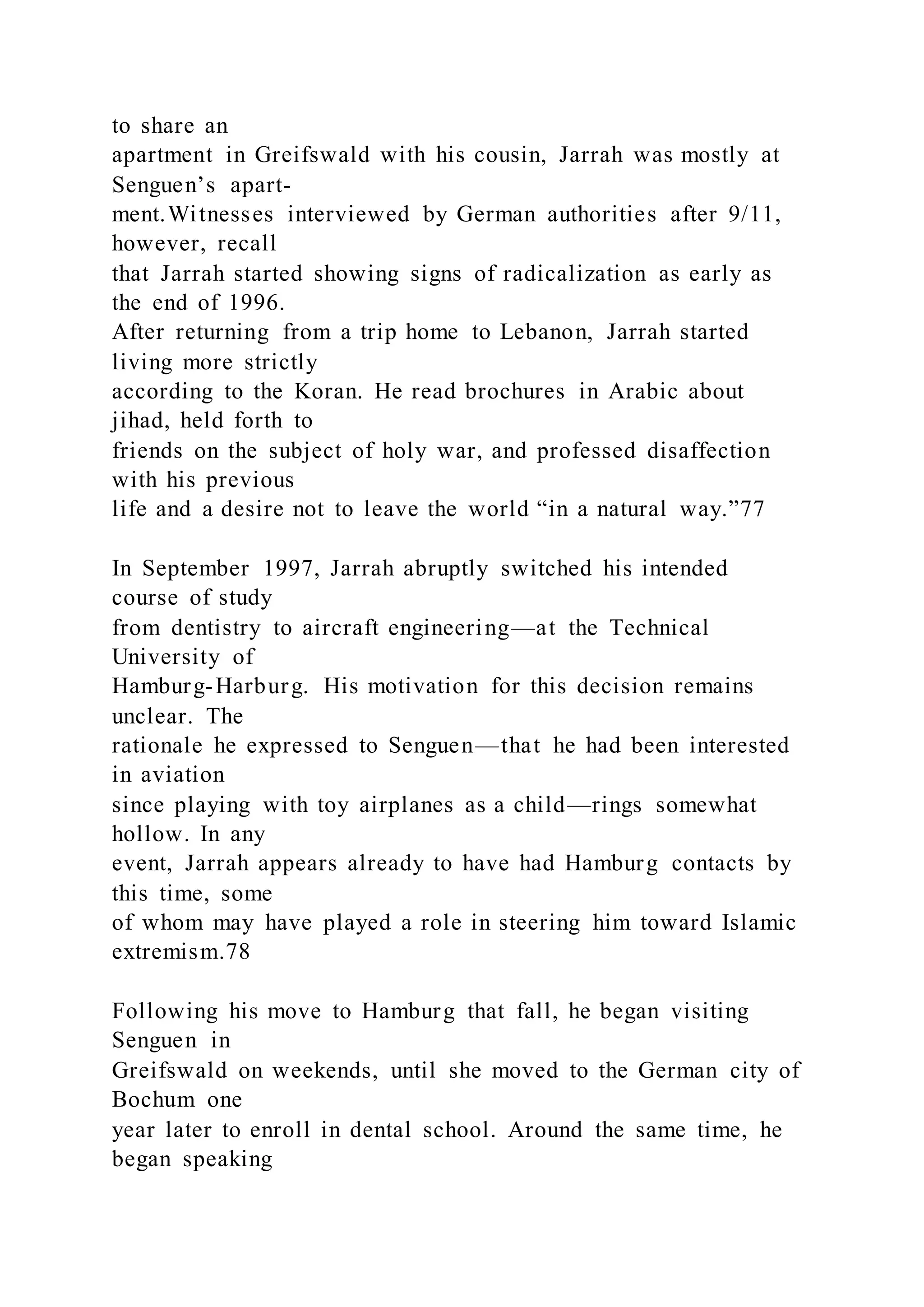 to share an
apartment in Greifswald with his cousin, Jarrah was mostly at
Senguen’s apart-
ment.Witnesses interviewed by German authorities after 9/11,
however, recall
that Jarrah started showing signs of radicalization as early as
the end of 1996.
After returning from a trip home to Lebanon, Jarrah started
living more strictly
according to the Koran. He read brochures in Arabic about
jihad, held forth to
friends on the subject of holy war, and professed disaffection
with his previous
life and a desire not to leave the world “in a natural way.”77
In September 1997, Jarrah abruptly switched his intended
course of study
from dentistry to aircraft engineering—at the Technical
University of
Hamburg-Harburg. His motivation for this decision remains
unclear. The
rationale he expressed to Senguen—that he had been interested
in aviation
since playing with toy airplanes as a child—rings somewhat
hollow. In any
event, Jarrah appears already to have had Hamburg contacts by
this time, some
of whom may have played a role in steering him toward Islamic
extremism.78
Following his move to Hamburg that fall, he began visiting
Senguen in
Greifswald on weekends, until she moved to the German city of
Bochum one
year later to enroll in dental school. Around the same time, he
began speaking
 