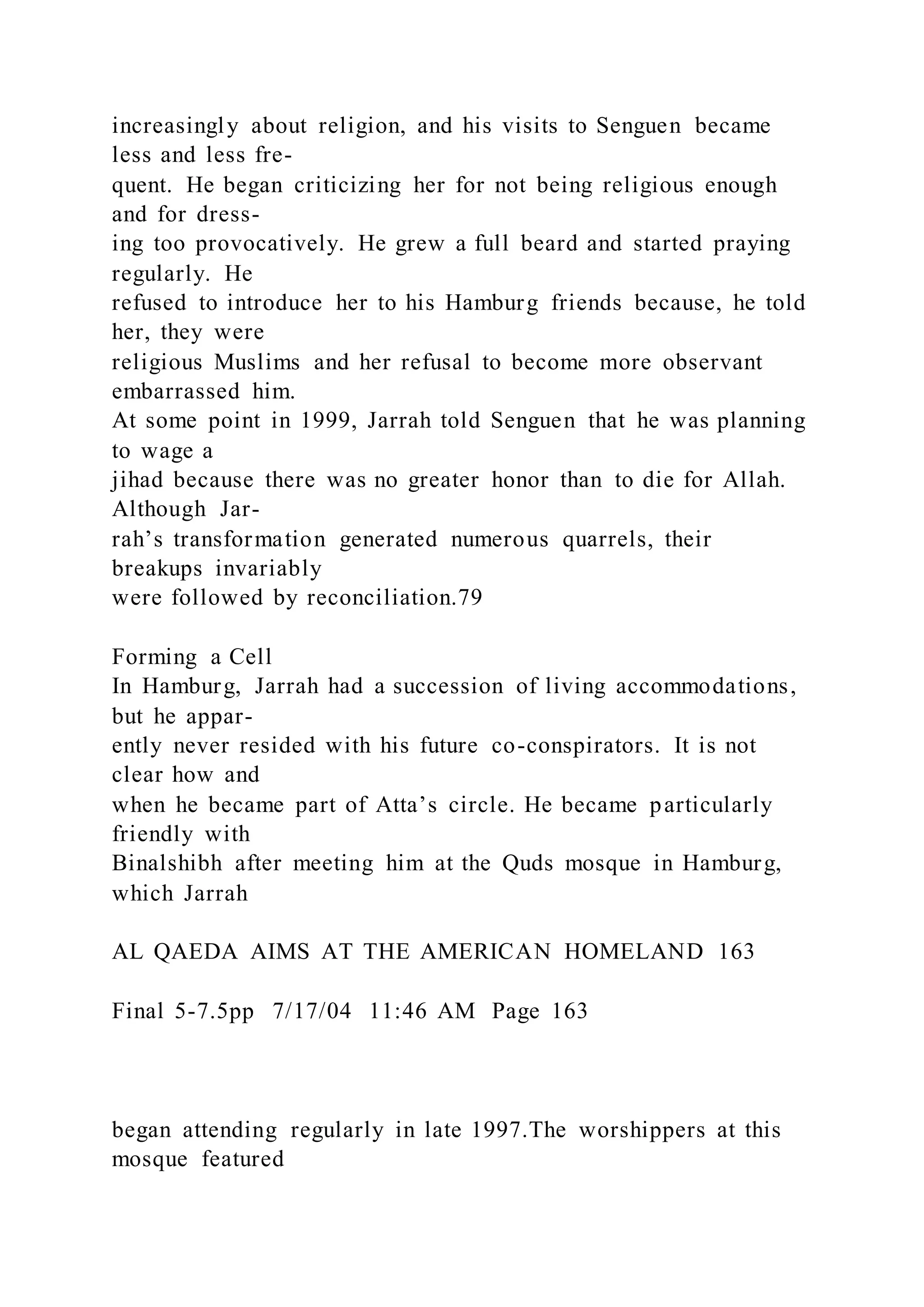 increasingly about religion, and his visits to Senguen became
less and less fre-
quent. He began criticizing her for not being religious enough
and for dress-
ing too provocatively. He grew a full beard and started praying
regularly. He
refused to introduce her to his Hamburg friends because, he told
her, they were
religious Muslims and her refusal to become more observant
embarrassed him.
At some point in 1999, Jarrah told Senguen that he was planning
to wage a
jihad because there was no greater honor than to die for Allah.
Although Jar-
rah’s transformation generated numerous quarrels, their
breakups invariably
were followed by reconciliation.79
Forming a Cell
In Hamburg, Jarrah had a succession of living accommodations,
but he appar-
ently never resided with his future co-conspirators. It is not
clear how and
when he became part of Atta’s circle. He became particularly
friendly with
Binalshibh after meeting him at the Quds mosque in Hamburg,
which Jarrah
AL QAEDA AIMS AT THE AMERICAN HOMELAND 163
Final 5-7.5pp 7/17/04 11:46 AM Page 163
began attending regularly in late 1997.The worshippers at this
mosque featured
 