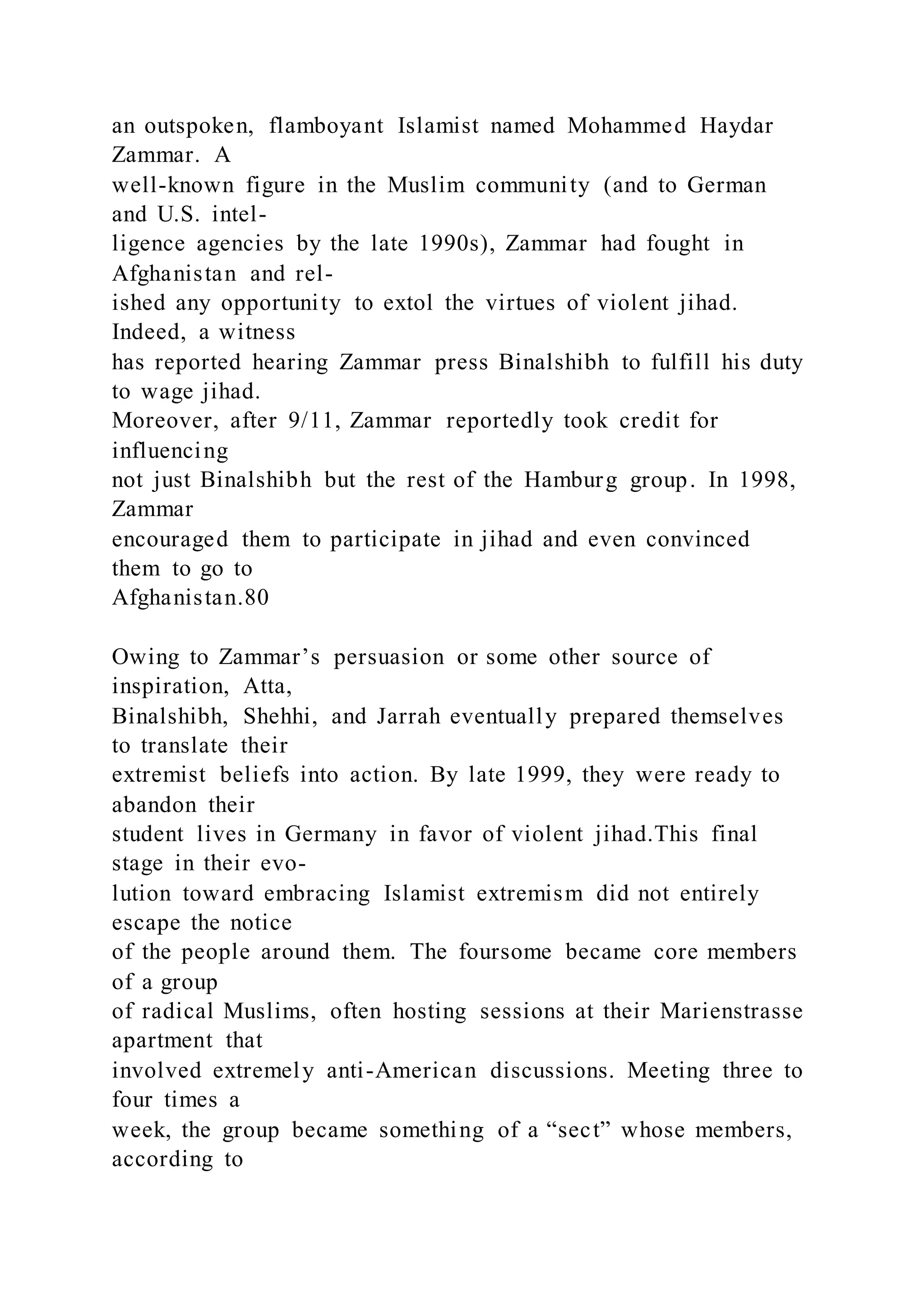 an outspoken, flamboyant Islamist named Mohammed Haydar
Zammar. A
well-known figure in the Muslim community (and to German
and U.S. intel-
ligence agencies by the late 1990s), Zammar had fought in
Afghanistan and rel-
ished any opportunity to extol the virtues of violent jihad.
Indeed, a witness
has reported hearing Zammar press Binalshibh to fulfill his duty
to wage jihad.
Moreover, after 9/11, Zammar reportedly took credit for
influencing
not just Binalshibh but the rest of the Hamburg group. In 1998,
Zammar
encouraged them to participate in jihad and even convinced
them to go to
Afghanistan.80
Owing to Zammar’s persuasion or some other source of
inspiration, Atta,
Binalshibh, Shehhi, and Jarrah eventually prepared themselves
to translate their
extremist beliefs into action. By late 1999, they were ready to
abandon their
student lives in Germany in favor of violent jihad.This final
stage in their evo-
lution toward embracing Islamist extremism did not entirely
escape the notice
of the people around them. The foursome became core members
of a group
of radical Muslims, often hosting sessions at their Marienstrasse
apartment that
involved extremely anti-American discussions. Meeting three to
four times a
week, the group became something of a “sect” whose members,
according to
 
